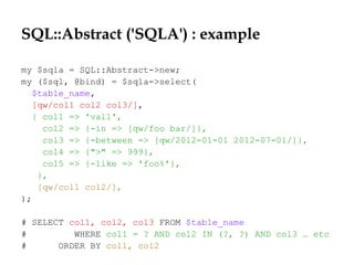 SQL::Abstract ('SQLA') : example
my $sqla = SQL::Abstract->new;
my ($sql, @bind) = $sqla->select(
$table_name,
[qw/col1 col2 col3/],
{ col1 => 'val1',
col2 => {-in => [qw/foo bar/]},
col3 => {-between => [qw/2012-01-01 2012-07-01/]},
col4 => {">" => 999},
col5 => {-like => 'foo%'},
},
[qw/col1 col2/],
);
# SELECT col1, col2, col3 FROM $table_name
# WHERE col1 = ? AND col2 IN (?, ?) AND col3 … etc
# ORDER BY col1, col2
 