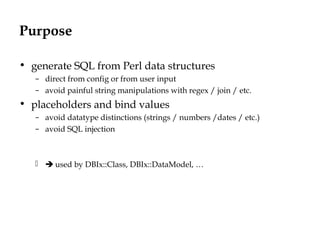 Purpose
• generate SQL from Perl data structures
– direct from config or from user input
– avoid painful string manipulations with regex / join / etc.
• placeholders and bind values
– avoid datatype distinctions (strings / numbers /dates / etc.)
– avoid SQL injection
  used by DBIx::Class, DBIx::DataModel, …
 