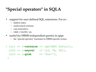 "Special operators" in SQLA
• support for user-defined SQL extensions. For ex :
– fulltext index
– multivalued columns
– case-insensitive
– LIKE / GLOB / etc.
• useful for DBMS-independent queries in apps
– the "special operator" translates to DBMS-specific syntax
{ col1 => {-contains => [qw/YAPC Sofia/]},
col2 => {-anyval => [12, 34, 56]},
col3 => {-glob => 'foo*'},
}
 