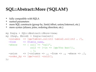 SQL::Abstract::More ('SQLAM')
• fully compatible with SQLA
• named parameters
• more SQL constructs (group by, limit/offset, union/intersect, etc.)
• more syntax (aliases, joins, ordering direction, etc.)
my $sqla = SQL::Abstract::More->new;
my ($sql, @bind) = $sqla->select(
-columns => [qw/table1.col|ct1 table2.col|ct2 … /],
-from => $table_name,
-where => { col1 => 'val1',
col2 => {-in => [qw/foo bar/]},
… },
-union => [-columns => …, -from => …, -where => …],
-order_by => [qw/+col1 -col2/],
);
 