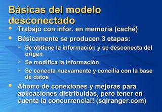 Básicas del modelo
Básicas del modelo
desconectado
desconectado
 Trabajo con infor. en memoria (caché)
Trabajo con infor. en memoria (caché)
 Básicamente se producen 3 etapas:
Básicamente se producen 3 etapas:
 Se obtiene la información y se desconecta del
Se obtiene la información y se desconecta del
origen
origen
 Se modifica la información
Se modifica la información
 Se conecta nuevamente y concilia con la base
Se conecta nuevamente y concilia con la base
de datos
de datos
 Ahorro de conexiones y mejoras para
Ahorro de conexiones y mejoras para
aplicaciones distribuidas, pero tener en
aplicaciones distribuidas, pero tener en
cuenta la concurrencia!! (sqlranger.com)
cuenta la concurrencia!! (sqlranger.com)
 