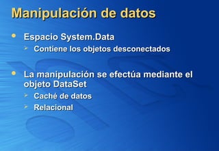 Manipulación de datos
Manipulación de datos
 Espacio System.Data
Espacio System.Data
 Contiene los objetos desconectados
Contiene los objetos desconectados
 La manipulación se efectúa mediante el
La manipulación se efectúa mediante el
objeto DataSet
objeto DataSet
 Caché de datos
Caché de datos
 Relacional
Relacional
 