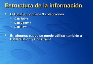 Estructura de la información
Estructura de la información
 El DataSet contiene 3 colecciones
El DataSet contiene 3 colecciones
 DataTable
DataTable
 DataColumn
DataColumn
 DataRow
DataRow
 En algunos casos se puede utilizar también a
En algunos casos se puede utilizar también a
DataRelation y Constraint
DataRelation y Constraint
 