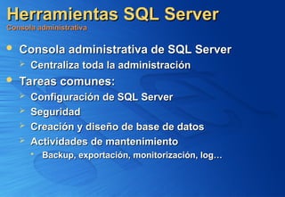 Herramientas SQL Server
Herramientas SQL Server
Consola administrativa
Consola administrativa
 Consola administrativa de SQL Server
Consola administrativa de SQL Server
 Centraliza toda la administración
Centraliza toda la administración
 Tareas comunes:
Tareas comunes:
 Configuración de SQL Server
Configuración de SQL Server
 Seguridad
Seguridad
 Creación y diseño de base de datos
Creación y diseño de base de datos
 Actividades de mantenimiento
Actividades de mantenimiento
 Backup, exportación, monitorización, log…
Backup, exportación, monitorización, log…
 