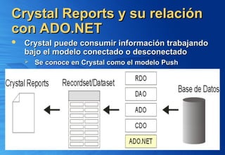 Crystal Reports y su relación
Crystal Reports y su relación
con ADO.NET
con ADO.NET
 Crystal puede consumir información trabajando
Crystal puede consumir información trabajando
bajo el modelo conectado o desconectado
bajo el modelo conectado o desconectado
 Se conoce en Crystal como el modelo Push
Se conoce en Crystal como el modelo Push
 