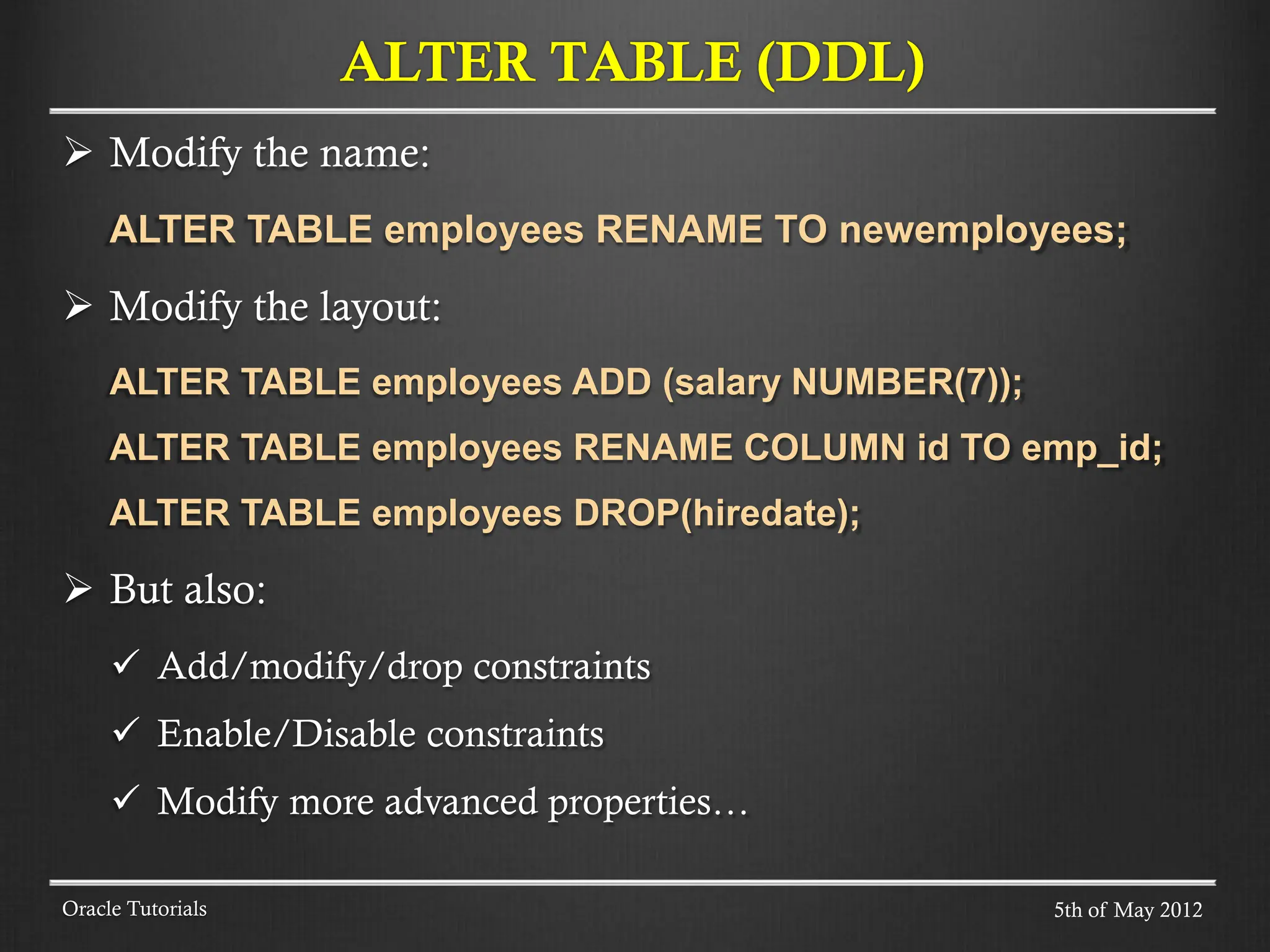  Modify the name: ALTER TABLE employees RENAME TO newemployees;  Modify the layout: ALTER TABLE employees ADD (salary NUMBER(7)); ALTER TABLE employees RENAME COLUMN id TO emp_id; ALTER TABLE employees DROP(hiredate);  But also:  Add/modify/drop constraints  Enable/Disable constraints  Modify more advanced properties… ALTER TABLE (DDL) Oracle Tutorials 5th of May 2012 