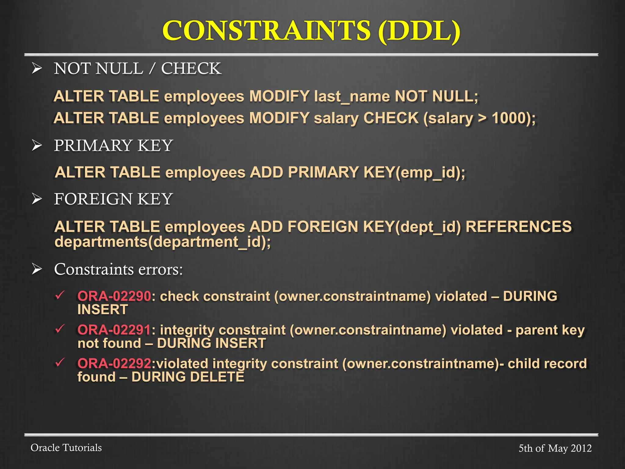  NOT NULL / CHECK ALTER TABLE employees MODIFY last_name NOT NULL; ALTER TABLE employees MODIFY salary CHECK (salary > 1000);  PRIMARY KEY ALTER TABLE employees ADD PRIMARY KEY(emp_id);  FOREIGN KEY ALTER TABLE employees ADD FOREIGN KEY(dept_id) REFERENCES departments(department_id);  Constraints errors:  ORA-02290: check constraint (owner.constraintname) violated – DURING INSERT  ORA-02291: integrity constraint (owner.constraintname) violated - parent key not found – DURING INSERT  ORA-02292:violated integrity constraint (owner.constraintname)- child record found – DURING DELETE CONSTRAINTS (DDL) Oracle Tutorials 5th of May 2012 