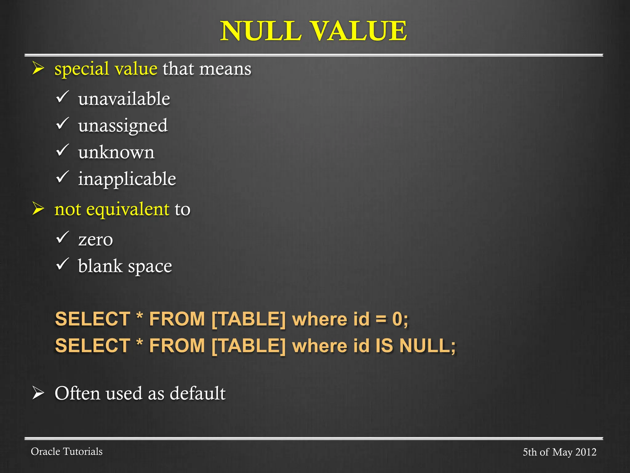  special value that means  unavailable  unassigned  unknown  inapplicable  not equivalent to  zero  blank space SELECT * FROM [TABLE] where id = 0; SELECT * FROM [TABLE] where id IS NULL;  Often used as default NULL VALUE Oracle Tutorials 5th of May 2012 