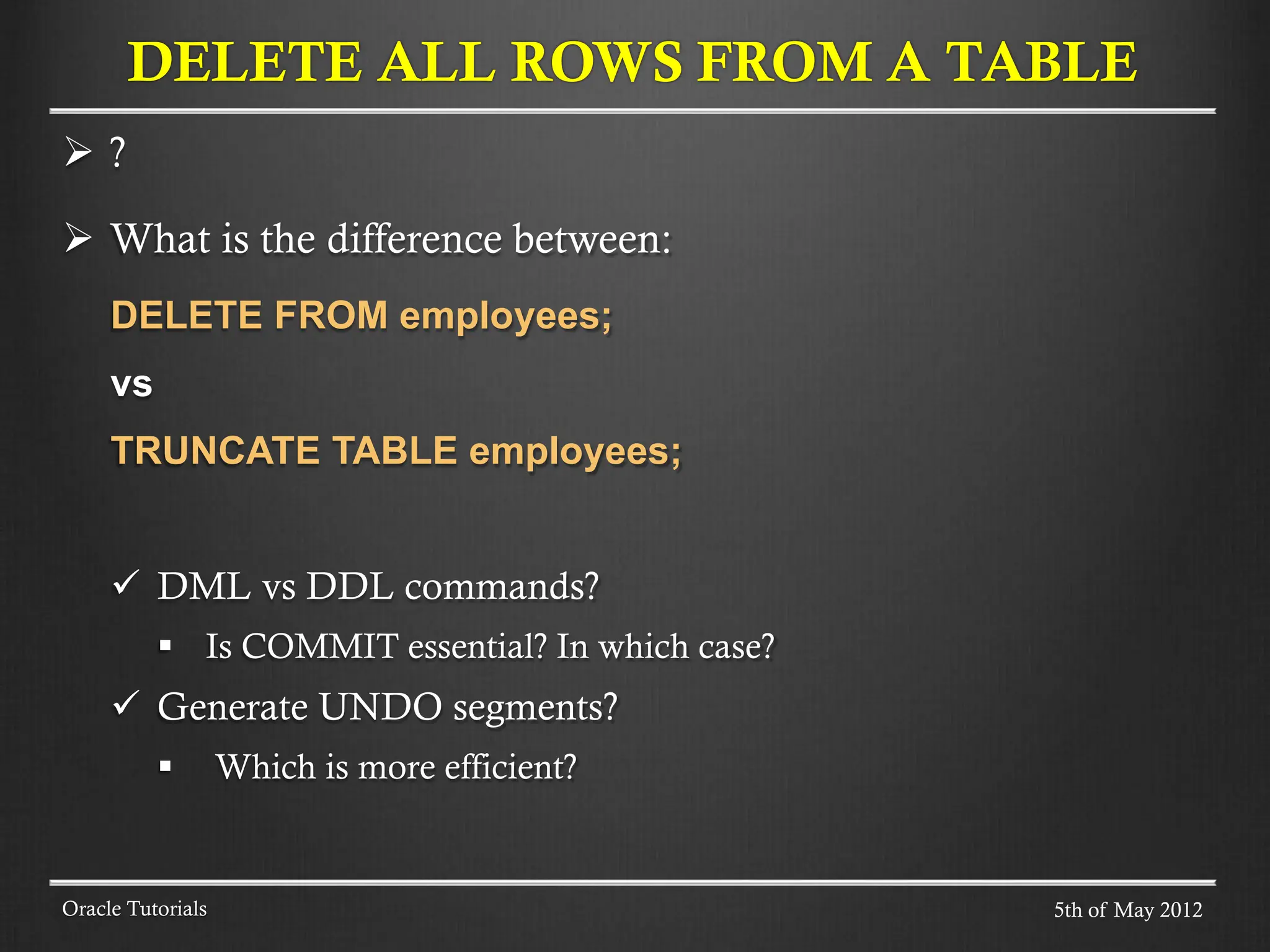  ?  What is the difference between: DELETE FROM employees; vs TRUNCATE TABLE employees;  DML vs DDL commands?  Is COMMIT essential? In which case?  Generate UNDO segments?  Which is more efficient? DELETE ALL ROWS FROM A TABLE Oracle Tutorials 5th of May 2012 