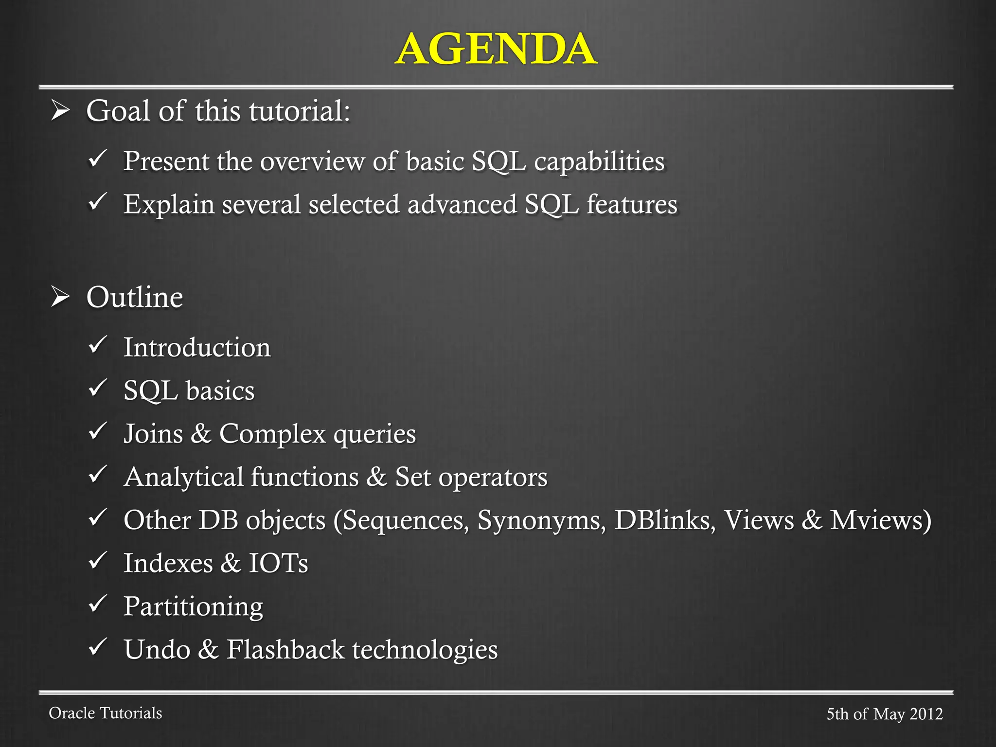  Goal of this tutorial:  Present the overview of basic SQL capabilities  Explain several selected advanced SQL features  Outline  Introduction  SQL basics  Joins & Complex queries  Analytical functions & Set operators  Other DB objects (Sequences, Synonyms, DBlinks, Views & Mviews)  Indexes & IOTs  Partitioning  Undo & Flashback technologies AGENDA Oracle Tutorials 5th of May 2012 