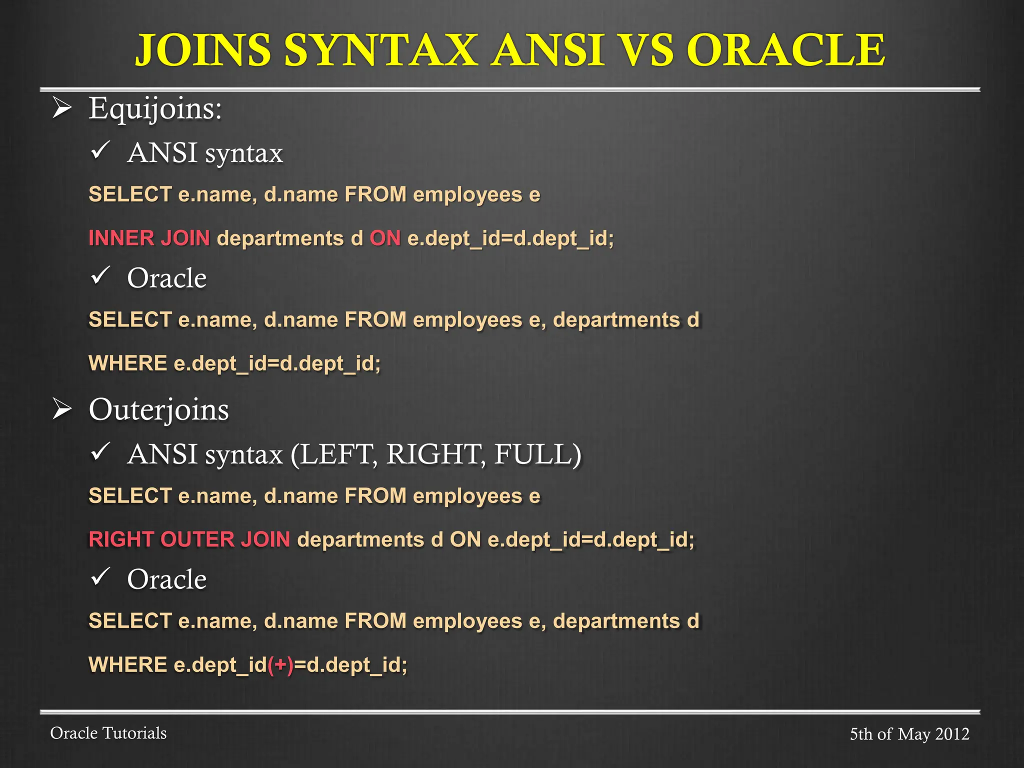  Equijoins:  ANSI syntax SELECT e.name, d.name FROM employees e INNER JOIN departments d ON e.dept_id=d.dept_id;  Oracle SELECT e.name, d.name FROM employees e, departments d WHERE e.dept_id=d.dept_id;  Outerjoins  ANSI syntax (LEFT, RIGHT, FULL) SELECT e.name, d.name FROM employees e RIGHT OUTER JOIN departments d ON e.dept_id=d.dept_id;  Oracle SELECT e.name, d.name FROM employees e, departments d WHERE e.dept_id(+)=d.dept_id; JOINS SYNTAX ANSI VS ORACLE Oracle Tutorials 5th of May 2012 