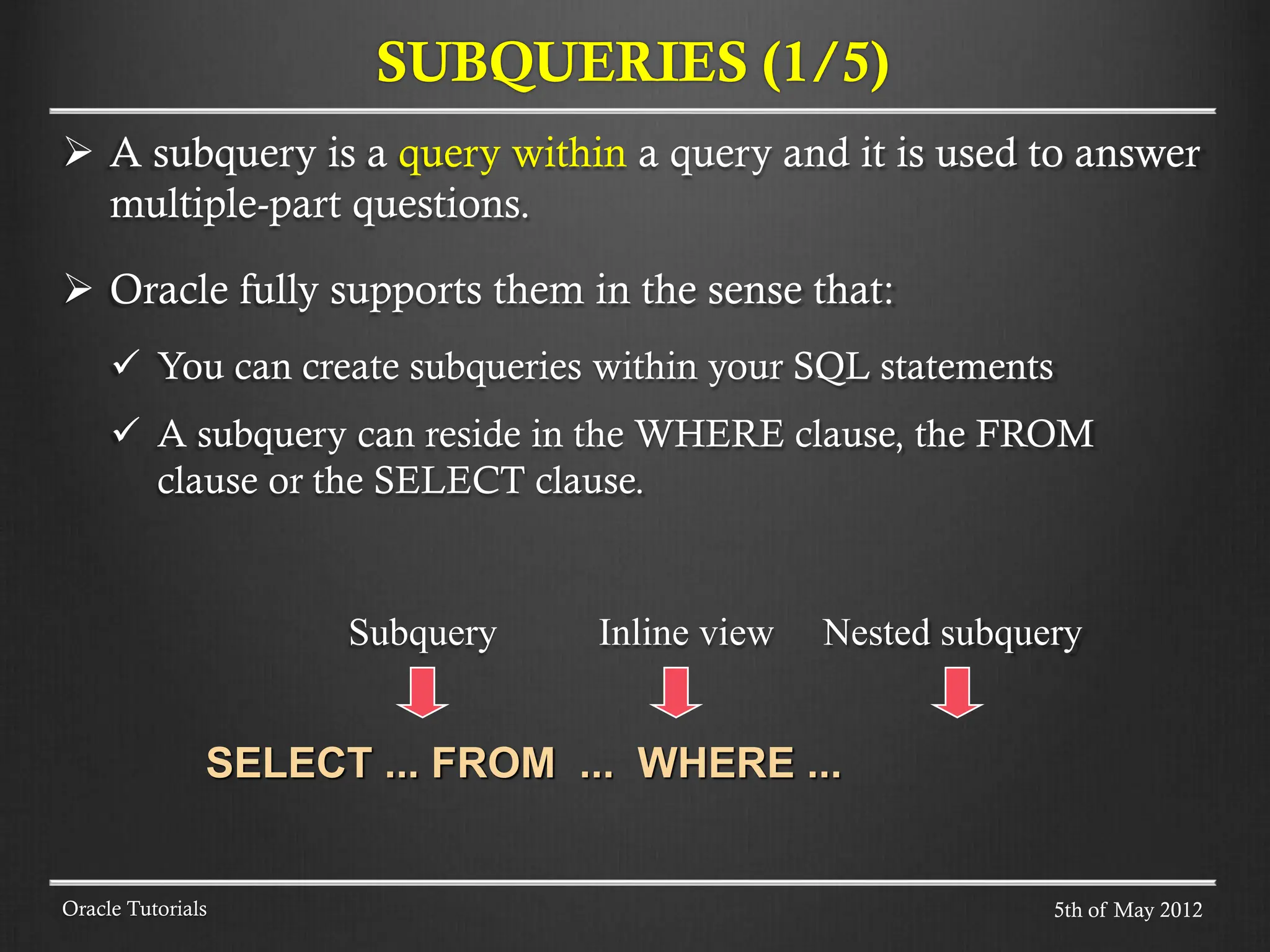  A subquery is a query within a query and it is used to answer multiple-part questions.  Oracle fully supports them in the sense that:  You can create subqueries within your SQL statements  A subquery can reside in the WHERE clause, the FROM clause or the SELECT clause. Subquery Inline view Nested subquery SELECT ... FROM ... WHERE ... SUBQUERIES (1/5) Oracle Tutorials 5th of May 2012 