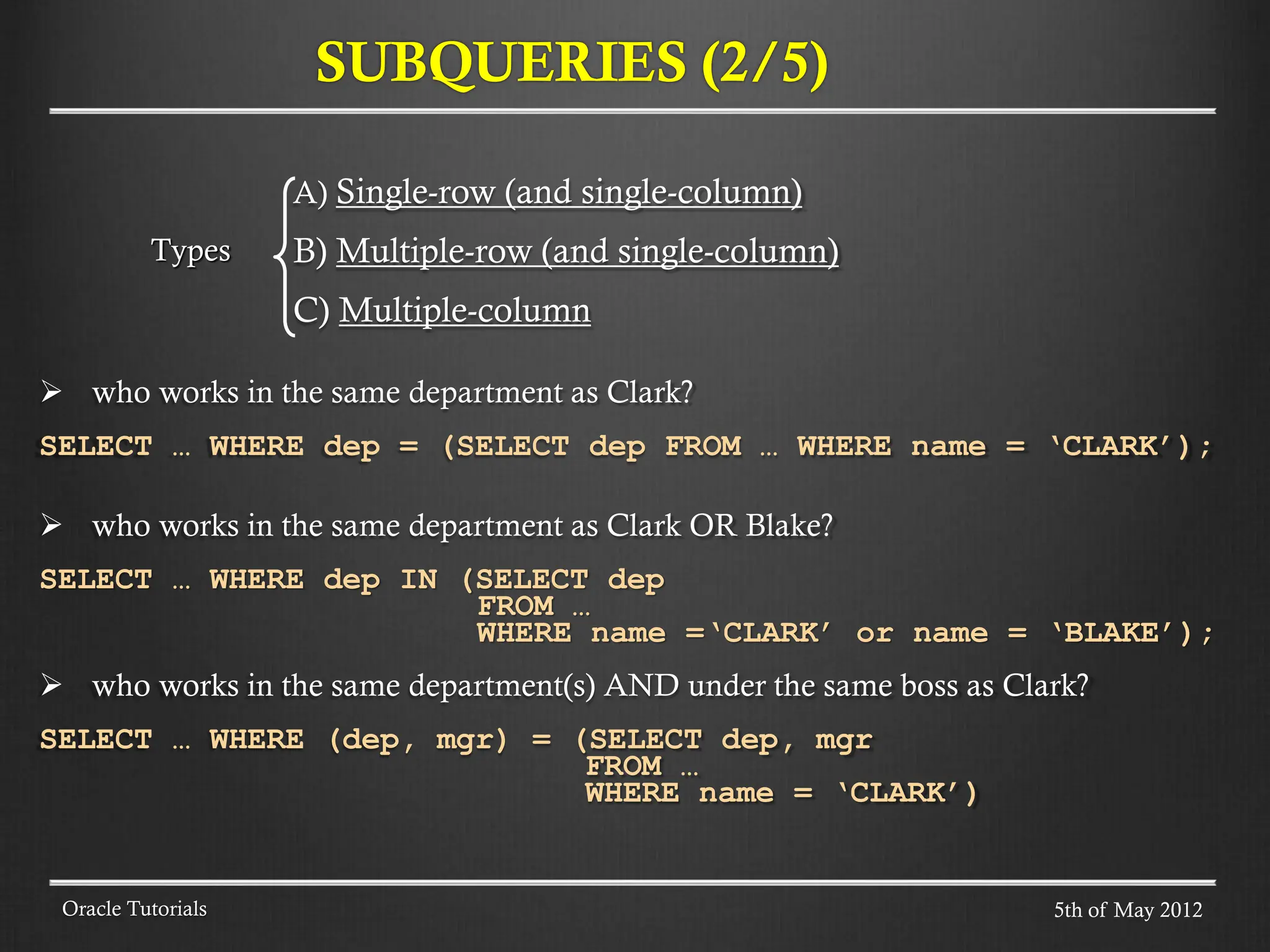 SUBQUERIES (2/5) Oracle Tutorials A) Single-row (and single-column) B) Multiple-row (and single-column) C) Multiple-column  who works in the same department as Clark? SELECT … WHERE dep = (SELECT dep FROM … WHERE name = ‘CLARK’);  who works in the same department as Clark OR Blake? SELECT … WHERE dep IN (SELECT dep FROM … WHERE name =‘CLARK’ or name = ‘BLAKE’);  who works in the same department(s) AND under the same boss as Clark? SELECT … WHERE (dep, mgr) = (SELECT dep, mgr FROM … WHERE name = ‘CLARK’) Types 5th of May 2012 