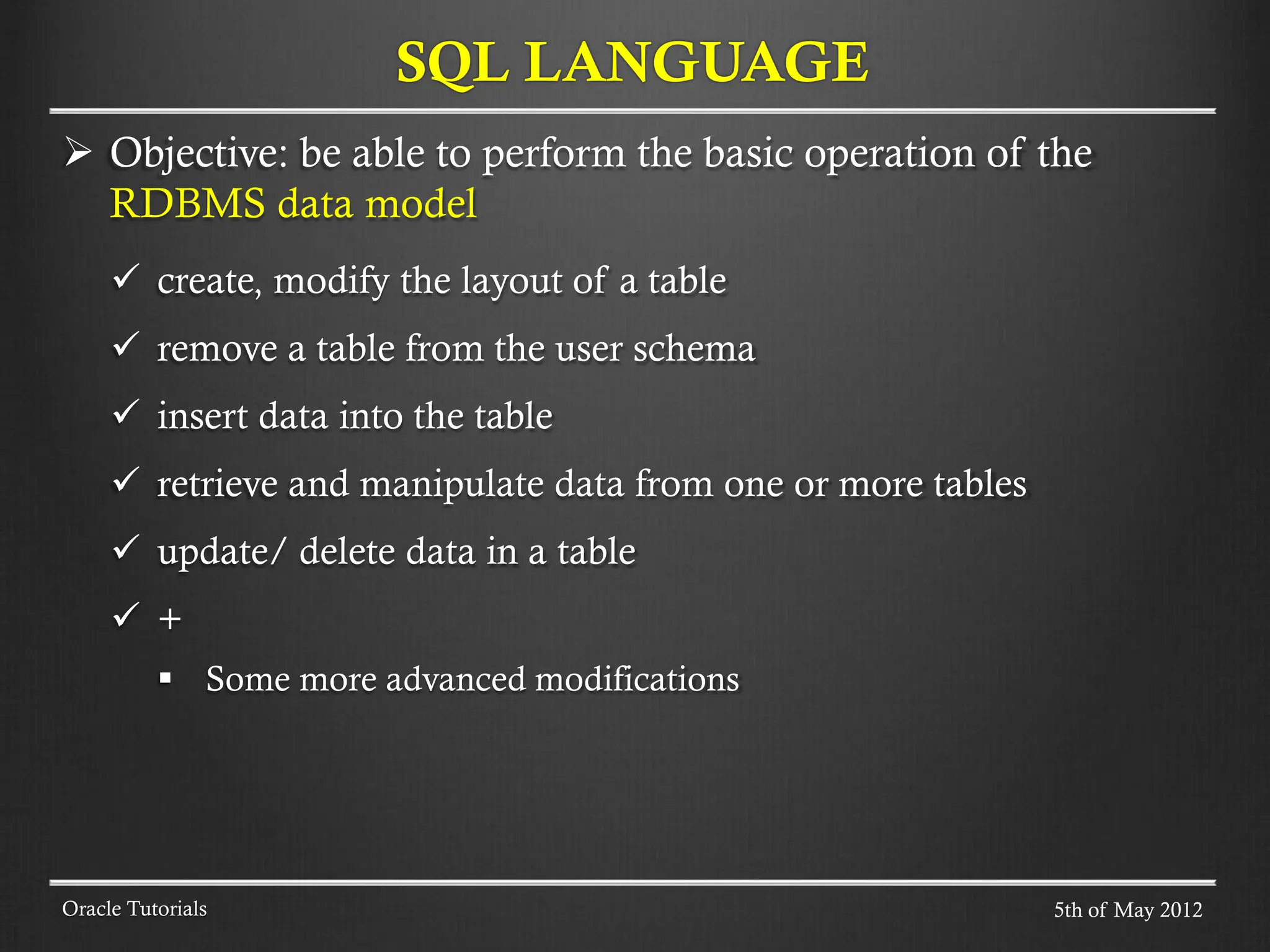  Objective: be able to perform the basic operation of the RDBMS data model  create, modify the layout of a table  remove a table from the user schema  insert data into the table  retrieve and manipulate data from one or more tables  update/ delete data in a table  +  Some more advanced modifications SQL LANGUAGE Oracle Tutorials 5th of May 2012 