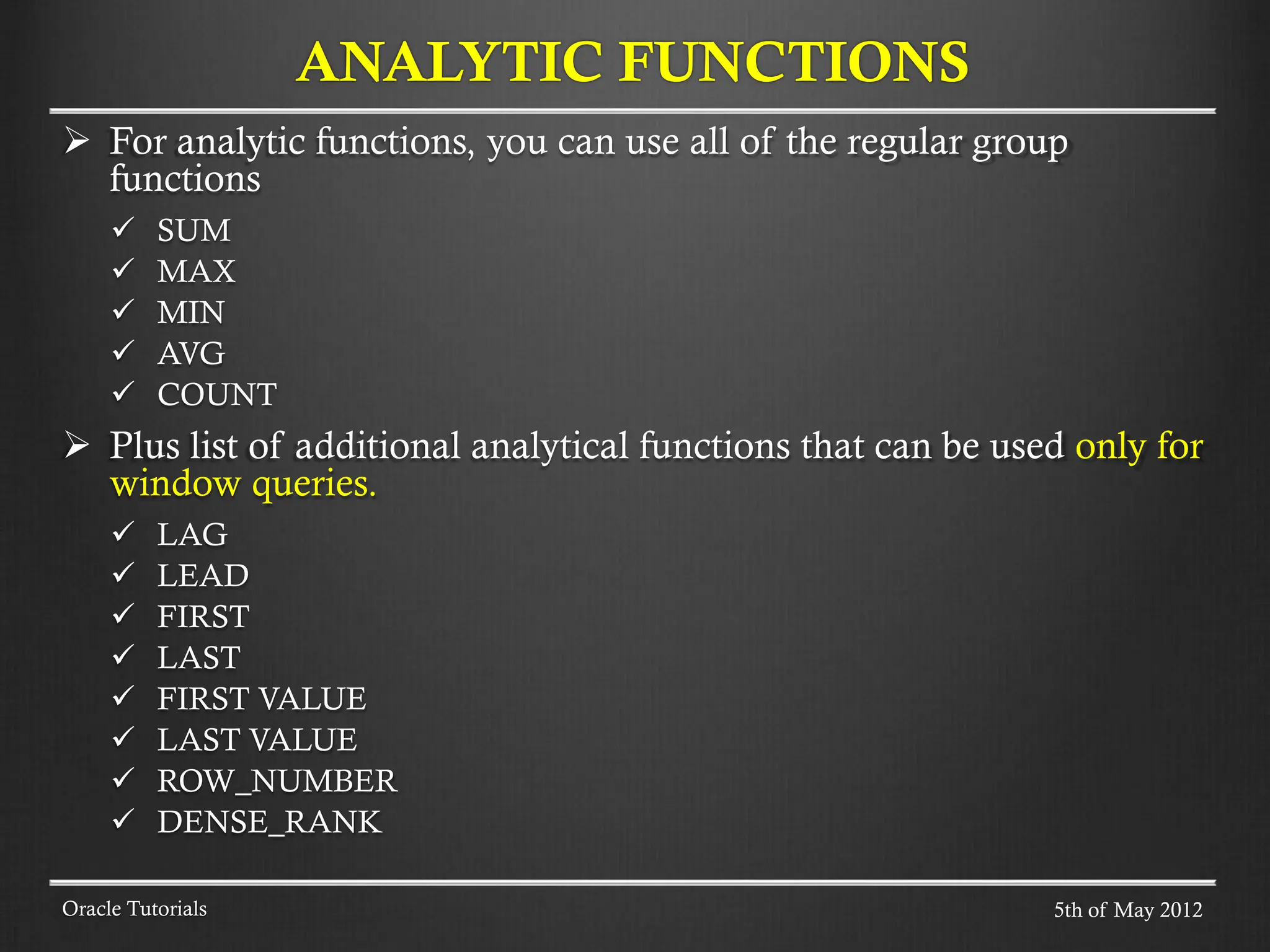  For analytic functions, you can use all of the regular group functions  SUM  MAX  MIN  AVG  COUNT  Plus list of additional analytical functions that can be used only for window queries.  LAG  LEAD  FIRST  LAST  FIRST VALUE  LAST VALUE  ROW_NUMBER  DENSE_RANK ANALYTIC FUNCTIONS Oracle Tutorials 5th of May 2012 