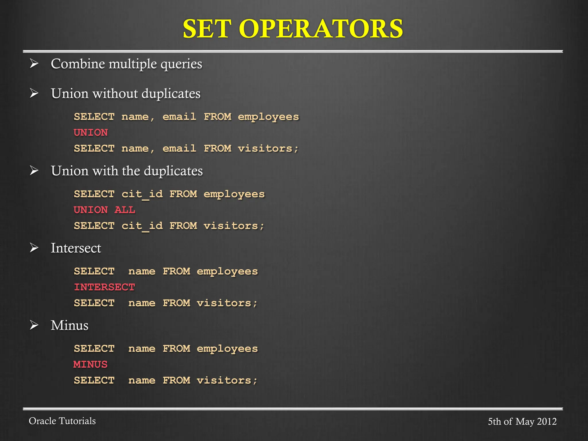 Combine multiple queries  Union without duplicates SELECT name, email FROM employees UNION SELECT name, email FROM visitors;  Union with the duplicates SELECT cit_id FROM employees UNION ALL SELECT cit_id FROM visitors;  Intersect SELECT name FROM employees INTERSECT SELECT name FROM visitors;  Minus SELECT name FROM employees MINUS SELECT name FROM visitors; SET OPERATORS Oracle Tutorials 5th of May 2012 