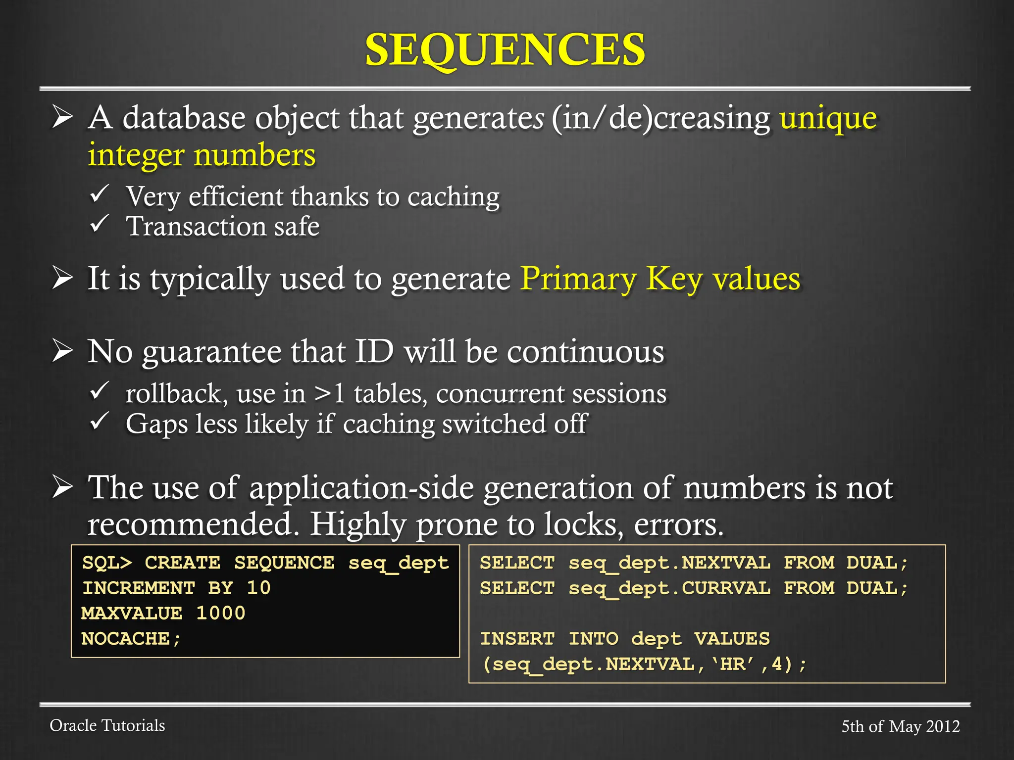  A database object that generates (in/de)creasing unique integer numbers  Very efficient thanks to caching  Transaction safe  It is typically used to generate Primary Key values  No guarantee that ID will be continuous  rollback, use in >1 tables, concurrent sessions  Gaps less likely if caching switched off  The use of application-side generation of numbers is not recommended. Highly prone to locks, errors. SEQUENCES Oracle Tutorials SQL> CREATE SEQUENCE seq_dept INCREMENT BY 10 MAXVALUE 1000 NOCACHE; SELECT seq_dept.NEXTVAL FROM DUAL; SELECT seq_dept.CURRVAL FROM DUAL; INSERT INTO dept VALUES (seq_dept.NEXTVAL,‘HR’,4); 5th of May 2012 