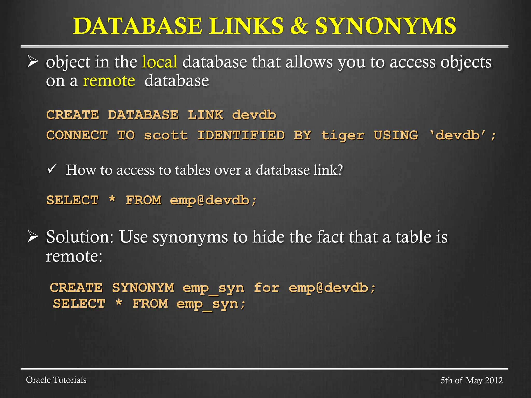  object in the local database that allows you to access objects on a remote database CREATE DATABASE LINK devdb CONNECT TO scott IDENTIFIED BY tiger USING ‘devdb’;  How to access to tables over a database link? SELECT * FROM emp@devdb;  Solution: Use synonyms to hide the fact that a table is remote: CREATE SYNONYM emp_syn for emp@devdb; SELECT * FROM emp_syn; DATABASE LINKS & SYNONYMS Oracle Tutorials 5th of May 2012 