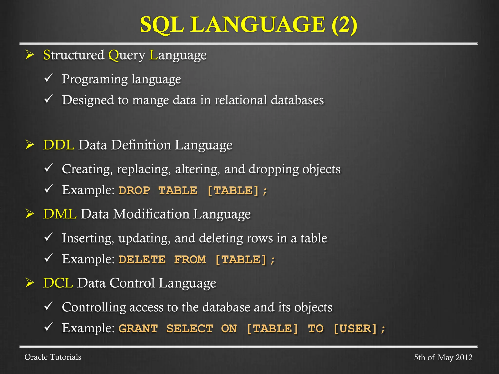  Structured Query Language  Programing language  Designed to mange data in relational databases  DDL Data Definition Language  Creating, replacing, altering, and dropping objects  Example: DROP TABLE [TABLE];  DML Data Modification Language  Inserting, updating, and deleting rows in a table  Example: DELETE FROM [TABLE];  DCL Data Control Language  Controlling access to the database and its objects  Example: GRANT SELECT ON [TABLE] TO [USER]; SQL LANGUAGE (2) Oracle Tutorials 5th of May 2012 