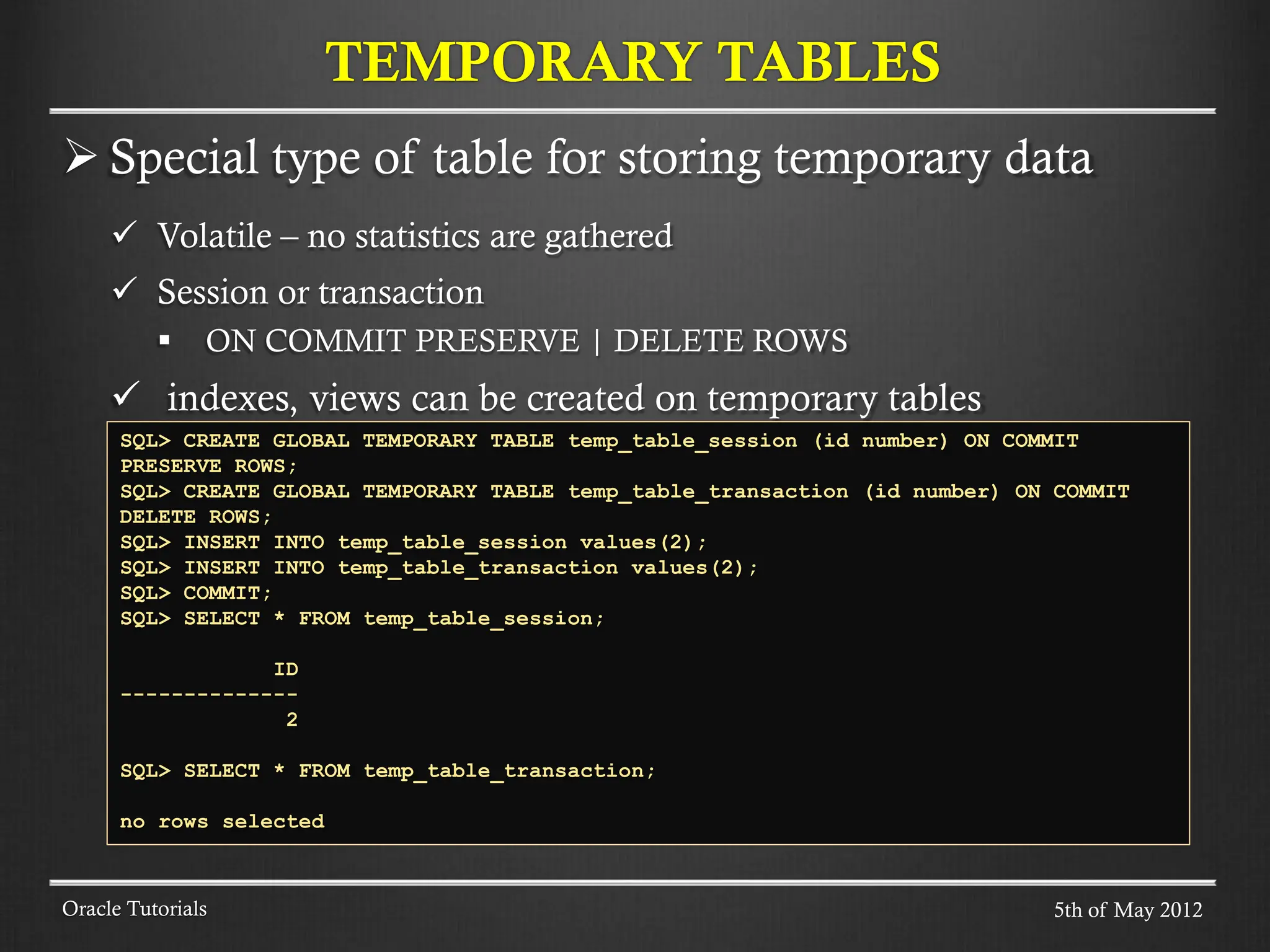  Special type of table for storing temporary data  Volatile – no statistics are gathered  Session or transaction  ON COMMIT PRESERVE | DELETE ROWS  indexes, views can be created on temporary tables TEMPORARY TABLES Oracle Tutorials SQL> CREATE GLOBAL TEMPORARY TABLE temp_table_session (id number) ON COMMIT PRESERVE ROWS; SQL> CREATE GLOBAL TEMPORARY TABLE temp_table_transaction (id number) ON COMMIT DELETE ROWS; SQL> INSERT INTO temp_table_session values(2); SQL> INSERT INTO temp_table_transaction values(2); SQL> COMMIT; SQL> SELECT * FROM temp_table_session; ID -------------- 2 SQL> SELECT * FROM temp_table_transaction; no rows selected 5th of May 2012 