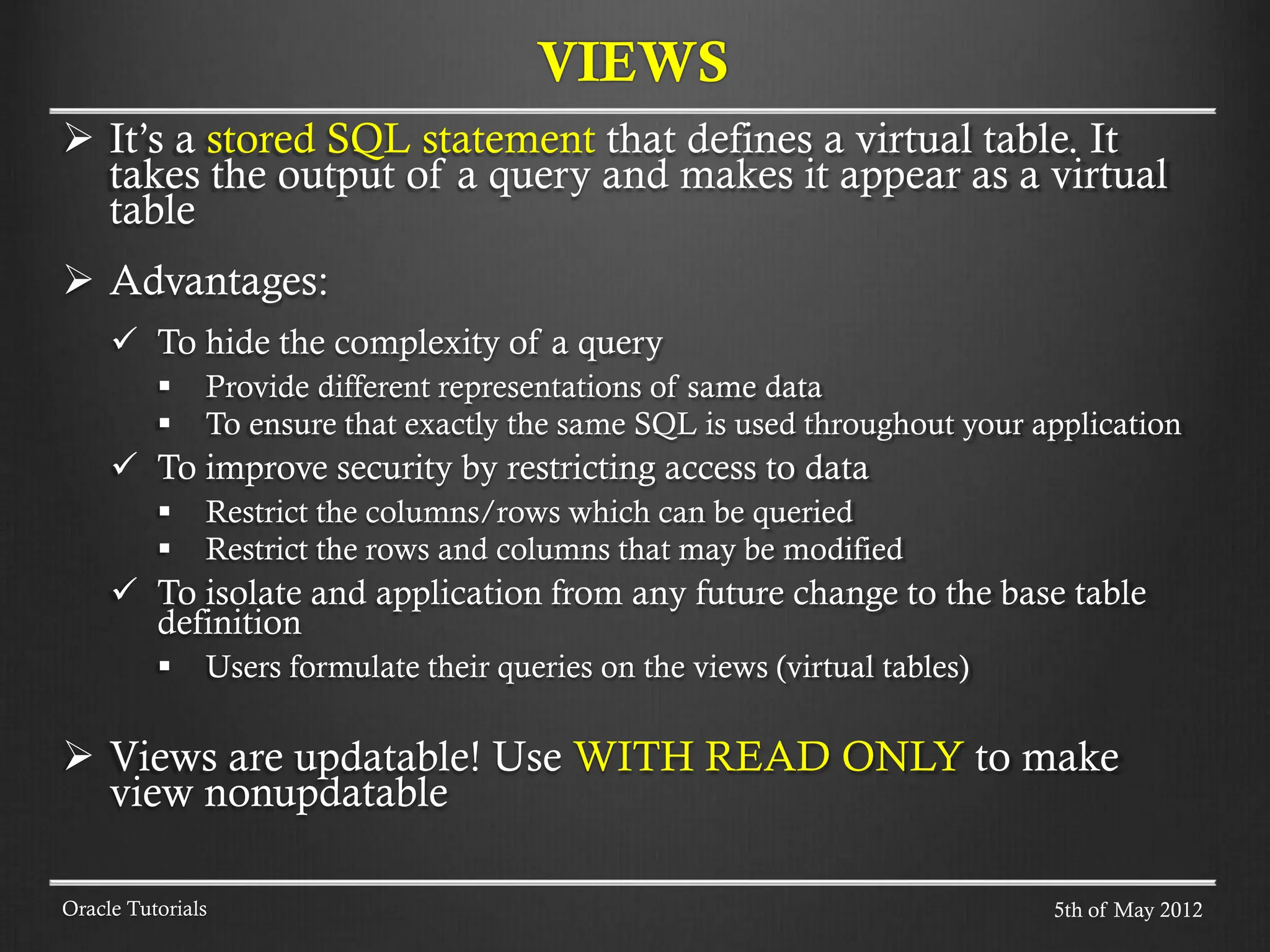  It’s a stored SQL statement that defines a virtual table. It takes the output of a query and makes it appear as a virtual table  Advantages:  To hide the complexity of a query  Provide different representations of same data  To ensure that exactly the same SQL is used throughout your application  To improve security by restricting access to data  Restrict the columns/rows which can be queried  Restrict the rows and columns that may be modified  To isolate and application from any future change to the base table definition  Users formulate their queries on the views (virtual tables)  Views are updatable! Use WITH READ ONLY to make view nonupdatable VIEWS Oracle Tutorials 5th of May 2012 