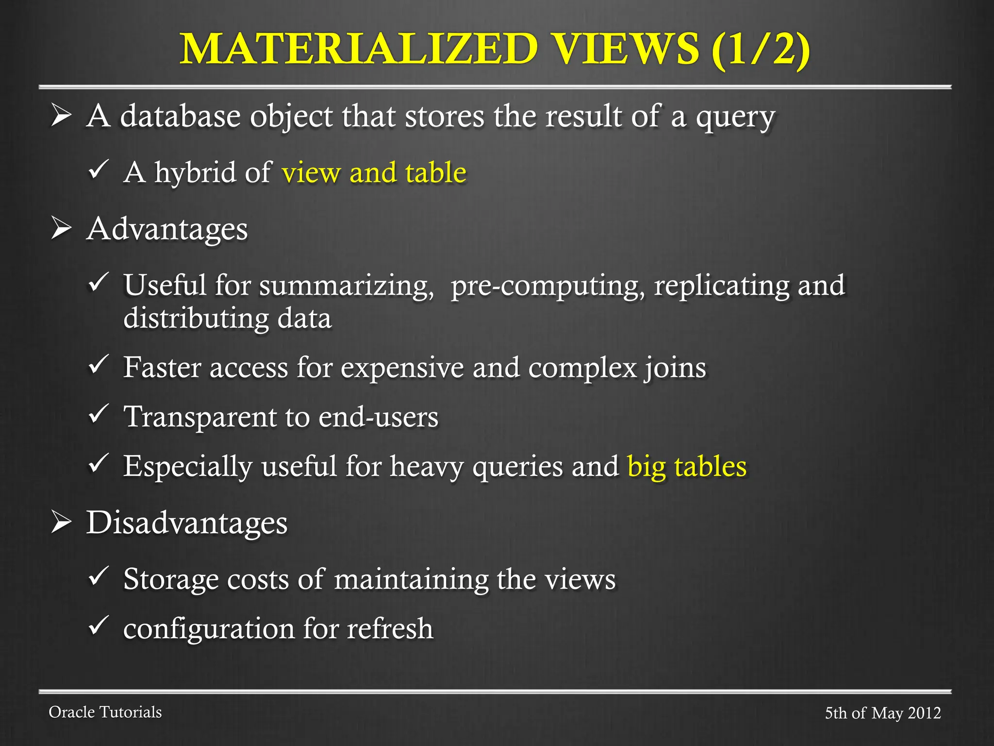  A database object that stores the result of a query  A hybrid of view and table  Advantages  Useful for summarizing, pre-computing, replicating and distributing data  Faster access for expensive and complex joins  Transparent to end-users  Especially useful for heavy queries and big tables  Disadvantages  Storage costs of maintaining the views  configuration for refresh MATERIALIZED VIEWS (1/2) Oracle Tutorials 5th of May 2012 