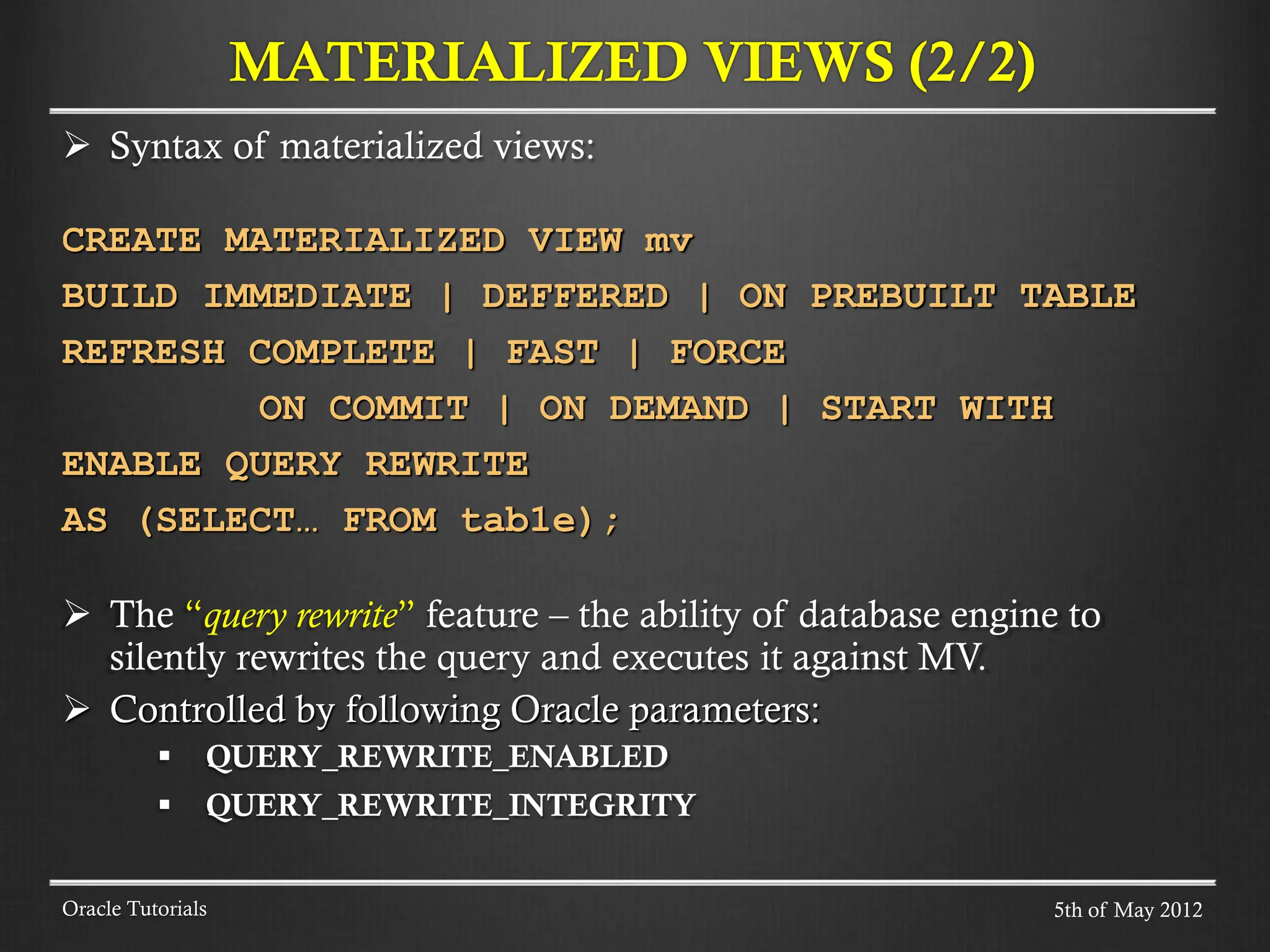  Syntax of materialized views: CREATE MATERIALIZED VIEW mv BUILD IMMEDIATE | DEFFERED | ON PREBUILT TABLE REFRESH COMPLETE | FAST | FORCE ON COMMIT | ON DEMAND | START WITH ENABLE QUERY REWRITE AS (SELECT… FROM tab1e);  The “query rewrite” feature – the ability of database engine to silently rewrites the query and executes it against MV.  Controlled by following Oracle parameters:  QUERY_REWRITE_ENABLED  QUERY_REWRITE_INTEGRITY MATERIALIZED VIEWS (2/2) Oracle Tutorials 5th of May 2012 