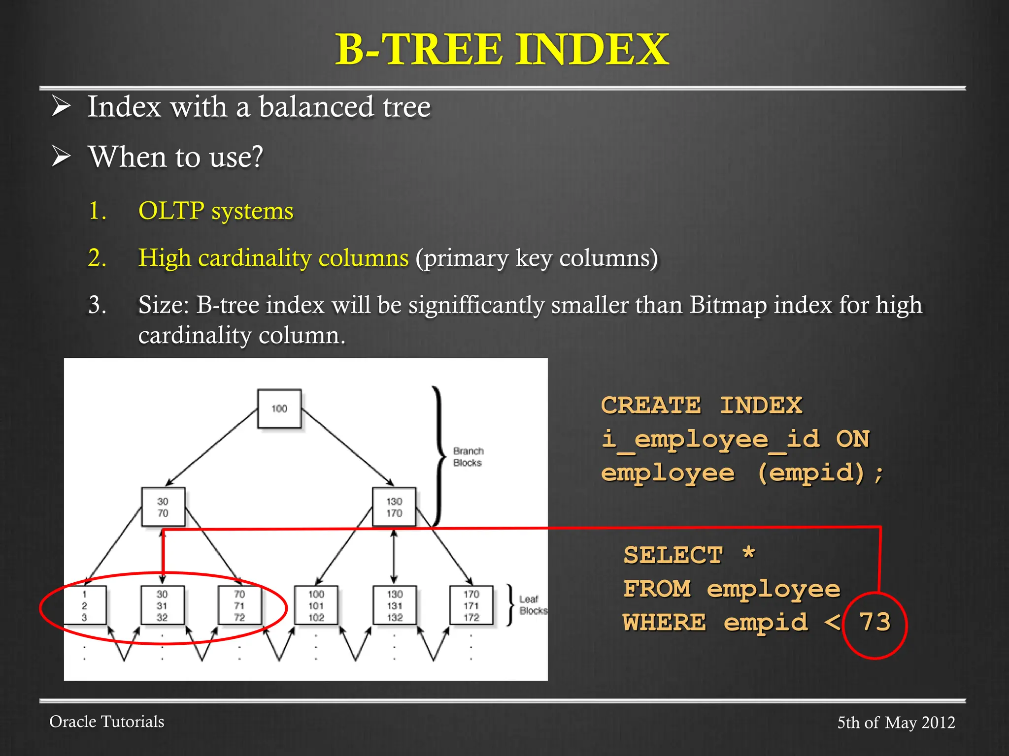 Index with a balanced tree  When to use? 1. OLTP systems 2. High cardinality columns (primary key columns) 3. Size: B-tree index will be signifficantly smaller than Bitmap index for high cardinality column. B-TREE INDEX Oracle Tutorials SELECT * FROM employee WHERE empid < 73 CREATE INDEX i_employee_id ON employee (empid); 5th of May 2012 