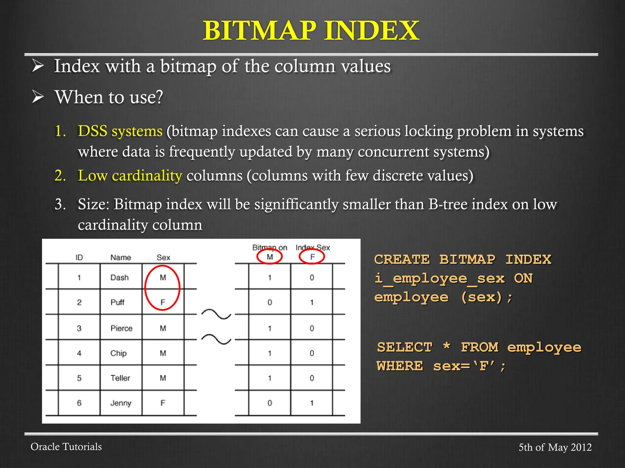  Index with a bitmap of the column values  When to use? 1. DSS systems (bitmap indexes can cause a serious locking problem in systems where data is frequently updated by many concurrent systems) 2. Low cardinality columns (columns with few discrete values) 3. Size: Bitmap index will be signifficantly smaller than B-tree index on low cardinality column BITMAP INDEX Oracle Tutorials SELECT * FROM employee WHERE sex=‘F’; CREATE BITMAP INDEX i_employee_sex ON employee (sex); 5th of May 2012 