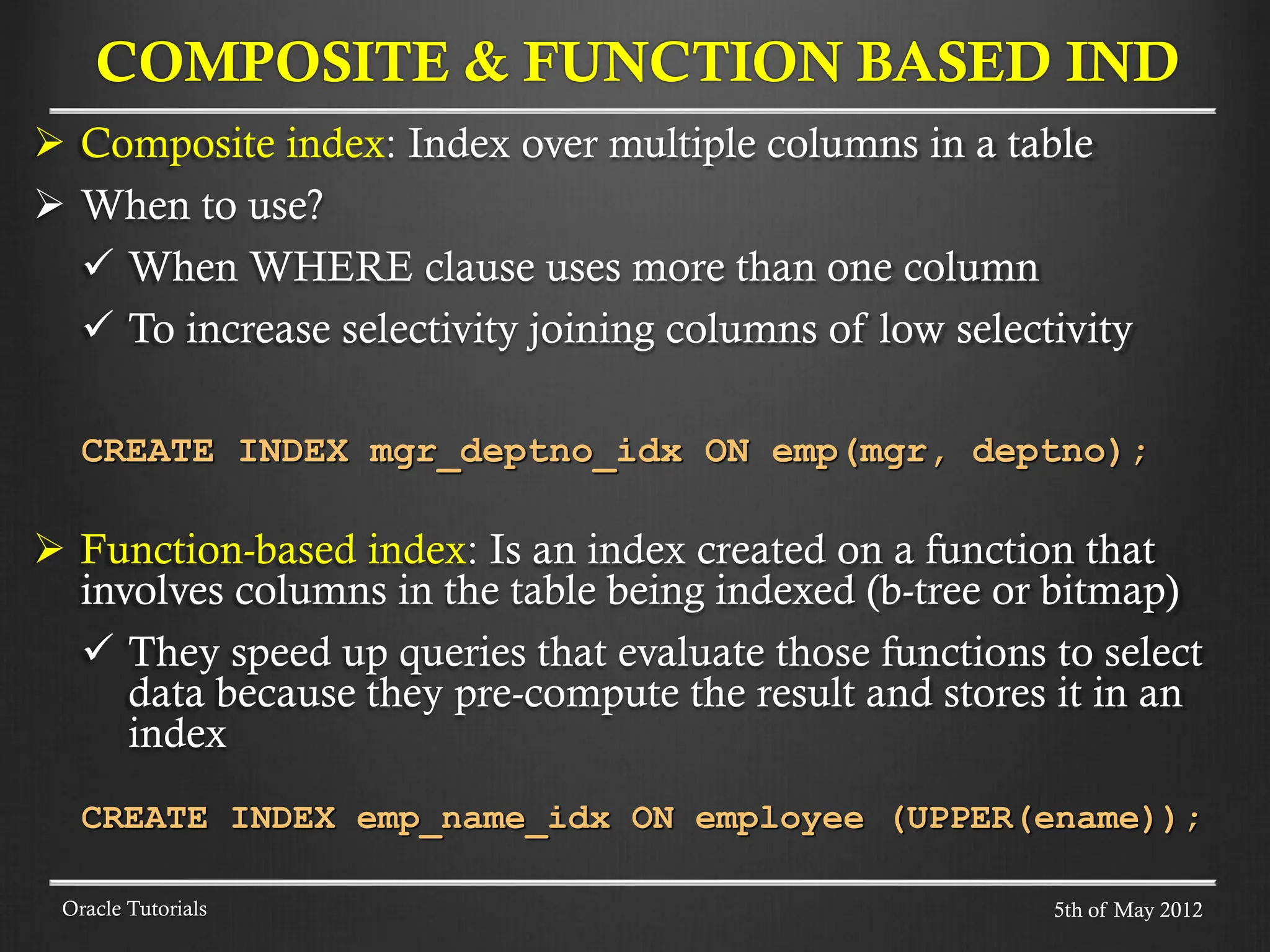  Composite index: Index over multiple columns in a table  When to use?  When WHERE clause uses more than one column  To increase selectivity joining columns of low selectivity CREATE INDEX mgr_deptno_idx ON emp(mgr, deptno);  Function-based index: Is an index created on a function that involves columns in the table being indexed (b-tree or bitmap)  They speed up queries that evaluate those functions to select data because they pre-compute the result and stores it in an index CREATE INDEX emp_name_idx ON employee (UPPER(ename)); COMPOSITE & FUNCTION BASED IND Oracle Tutorials 5th of May 2012 