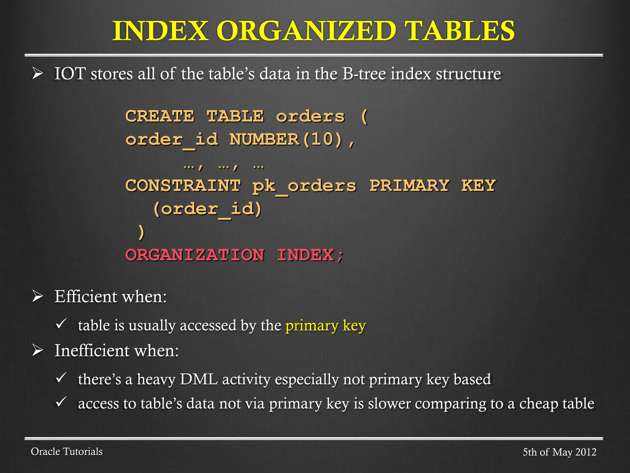  IOT stores all of the table’s data in the B-tree index structure CREATE TABLE orders ( order_id NUMBER(10), …, …, … CONSTRAINT pk_orders PRIMARY KEY (order_id) ) ORGANIZATION INDEX;  Efficient when:  table is usually accessed by the primary key  Inefficient when:  there’s a heavy DML activity especially not primary key based  access to table’s data not via primary key is slower comparing to a cheap table INDEX ORGANIZED TABLES Oracle Tutorials 5th of May 2012 
