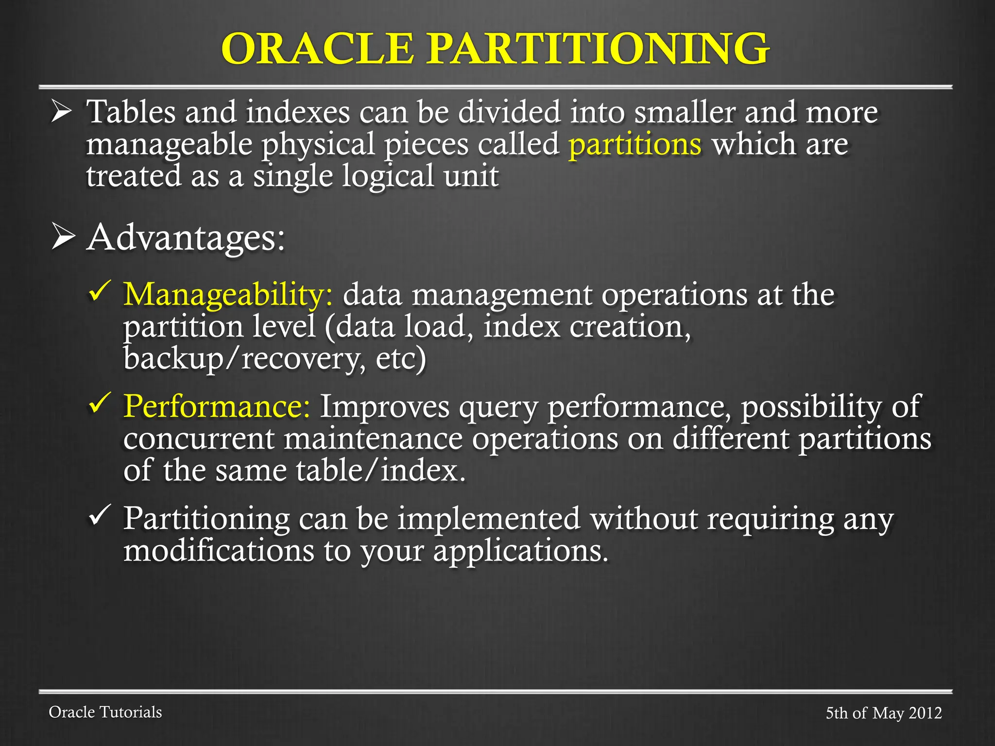  Tables and indexes can be divided into smaller and more manageable physical pieces called partitions which are treated as a single logical unit  Advantages:  Manageability: data management operations at the partition level (data load, index creation, backup/recovery, etc)  Performance: Improves query performance, possibility of concurrent maintenance operations on different partitions of the same table/index.  Partitioning can be implemented without requiring any modifications to your applications. ORACLE PARTITIONING Oracle Tutorials 5th of May 2012 