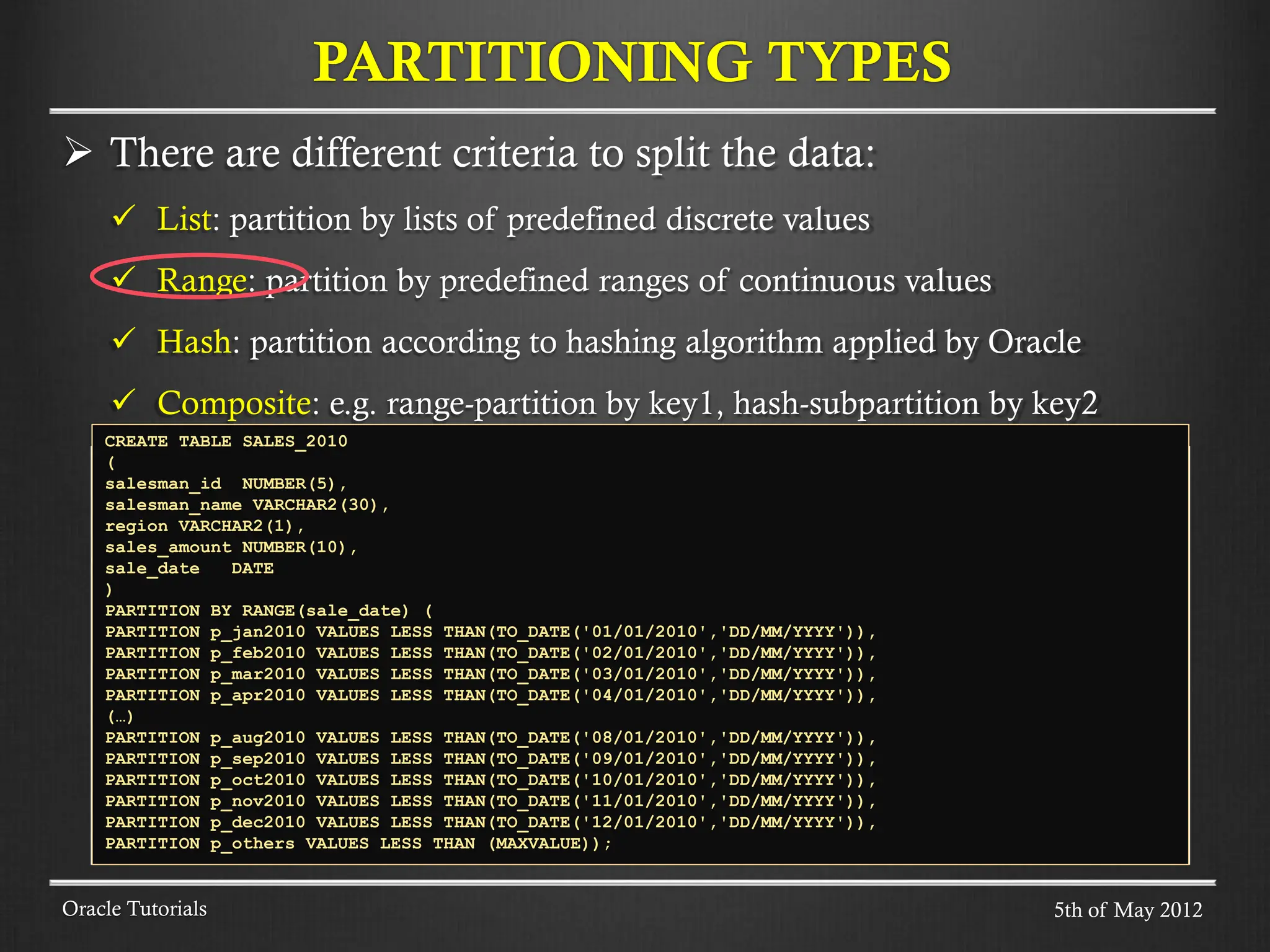  There are different criteria to split the data:  List: partition by lists of predefined discrete values  Range: partition by predefined ranges of continuous values  Hash: partition according to hashing algorithm applied by Oracle  Composite: e.g. range-partition by key1, hash-subpartition by key2 PARTITIONING TYPES Oracle Tutorials CREATE TABLE SALES_2010 ( salesman_id NUMBER(5), salesman_name VARCHAR2(30), region VARCHAR2(1), sales_amount NUMBER(10), sale_date DATE ) PARTITION BY RANGE(sale_date) ( PARTITION p_jan2010 VALUES LESS THAN(TO_DATE('01/01/2010','DD/MM/YYYY')), PARTITION p_feb2010 VALUES LESS THAN(TO_DATE('02/01/2010','DD/MM/YYYY')), PARTITION p_mar2010 VALUES LESS THAN(TO_DATE('03/01/2010','DD/MM/YYYY')), PARTITION p_apr2010 VALUES LESS THAN(TO_DATE('04/01/2010','DD/MM/YYYY')), (…) PARTITION p_aug2010 VALUES LESS THAN(TO_DATE('08/01/2010','DD/MM/YYYY')), PARTITION p_sep2010 VALUES LESS THAN(TO_DATE('09/01/2010','DD/MM/YYYY')), PARTITION p_oct2010 VALUES LESS THAN(TO_DATE('10/01/2010','DD/MM/YYYY')), PARTITION p_nov2010 VALUES LESS THAN(TO_DATE('11/01/2010','DD/MM/YYYY')), PARTITION p_dec2010 VALUES LESS THAN(TO_DATE('12/01/2010','DD/MM/YYYY')), PARTITION p_others VALUES LESS THAN (MAXVALUE)); 5th of May 2012 