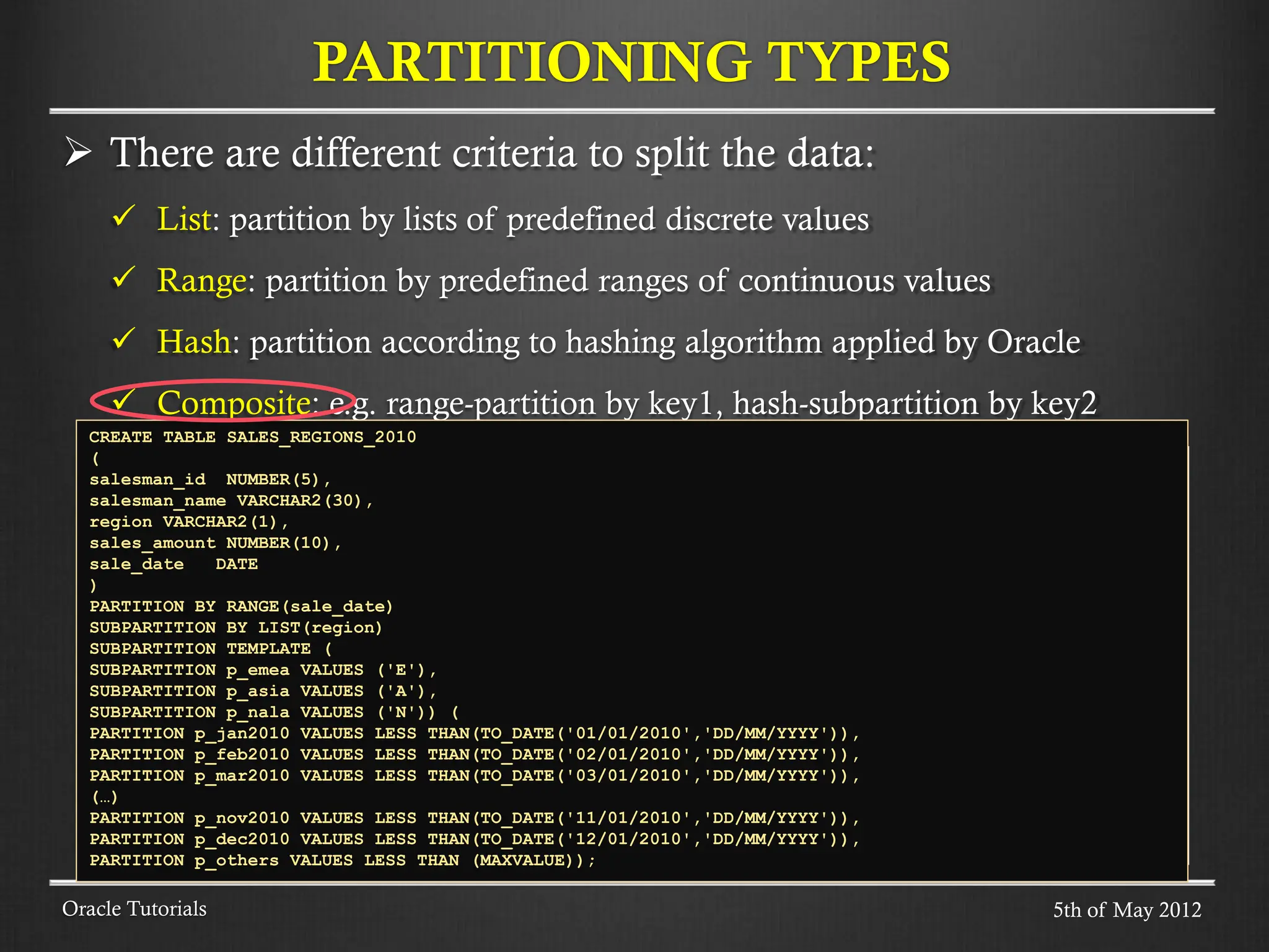  There are different criteria to split the data:  List: partition by lists of predefined discrete values  Range: partition by predefined ranges of continuous values  Hash: partition according to hashing algorithm applied by Oracle  Composite: e.g. range-partition by key1, hash-subpartition by key2 PARTITIONING TYPES Oracle Tutorials CREATE TABLE SALES_REGIONS_2010 ( salesman_id NUMBER(5), salesman_name VARCHAR2(30), region VARCHAR2(1), sales_amount NUMBER(10), sale_date DATE ) PARTITION BY RANGE(sale_date) SUBPARTITION BY LIST(region) SUBPARTITION TEMPLATE ( SUBPARTITION p_emea VALUES ('E'), SUBPARTITION p_asia VALUES ('A'), SUBPARTITION p_nala VALUES ('N')) ( PARTITION p_jan2010 VALUES LESS THAN(TO_DATE('01/01/2010','DD/MM/YYYY')), PARTITION p_feb2010 VALUES LESS THAN(TO_DATE('02/01/2010','DD/MM/YYYY')), PARTITION p_mar2010 VALUES LESS THAN(TO_DATE('03/01/2010','DD/MM/YYYY')), (…) PARTITION p_nov2010 VALUES LESS THAN(TO_DATE('11/01/2010','DD/MM/YYYY')), PARTITION p_dec2010 VALUES LESS THAN(TO_DATE('12/01/2010','DD/MM/YYYY')), PARTITION p_others VALUES LESS THAN (MAXVALUE)); 5th of May 2012 