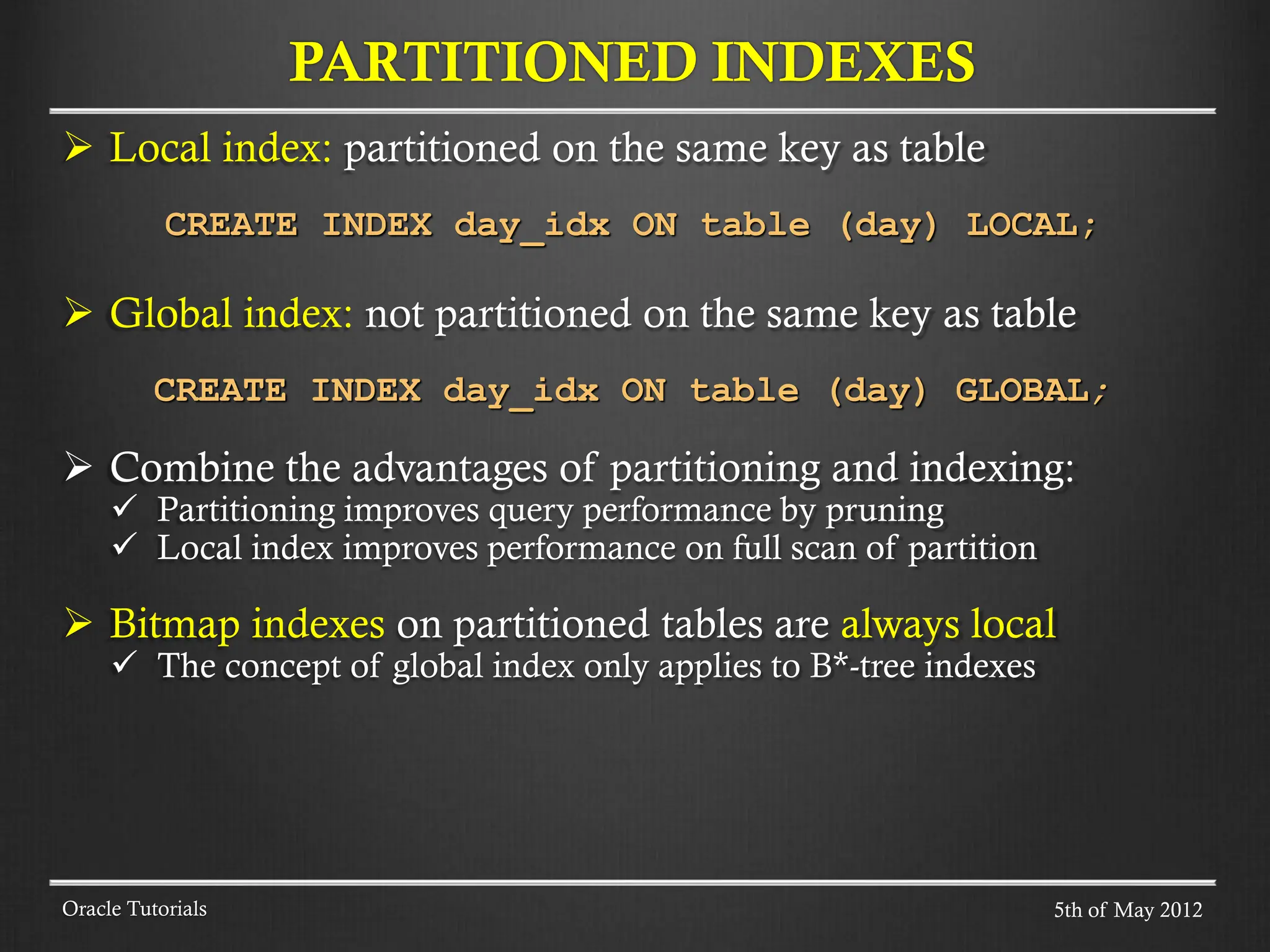 Local index: partitioned on the same key as table CREATE INDEX day_idx ON table (day) LOCAL;  Global index: not partitioned on the same key as table CREATE INDEX day_idx ON table (day) GLOBAL;  Combine the advantages of partitioning and indexing:  Partitioning improves query performance by pruning  Local index improves performance on full scan of partition  Bitmap indexes on partitioned tables are always local  The concept of global index only applies to B*-tree indexes PARTITIONED INDEXES Oracle Tutorials 5th of May 2012 
