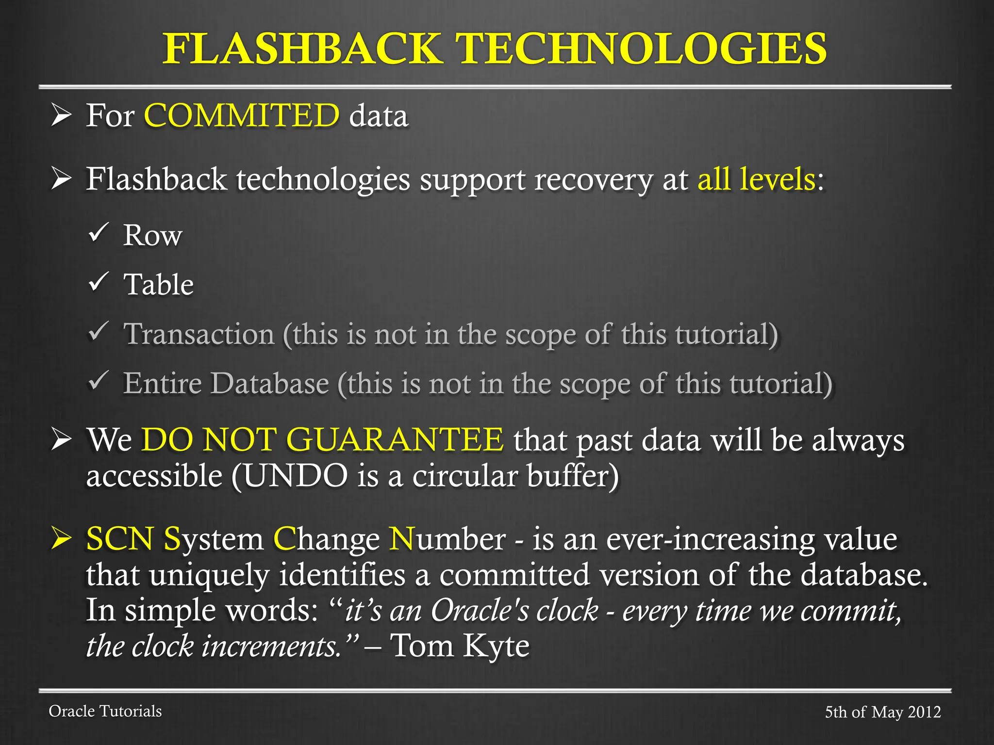  For COMMITED data  Flashback technologies support recovery at all levels:  Row  Table  Transaction (this is not in the scope of this tutorial)  Entire Database (this is not in the scope of this tutorial)  We DO NOT GUARANTEE that past data will be always accessible (UNDO is a circular buffer)  SCN System Change Number - is an ever-increasing value that uniquely identifies a committed version of the database. In simple words: “it’s an Oracle's clock - every time we commit, the clock increments.” – Tom Kyte Oracle Tutorials FLASHBACK TECHNOLOGIES 5th of May 2012 