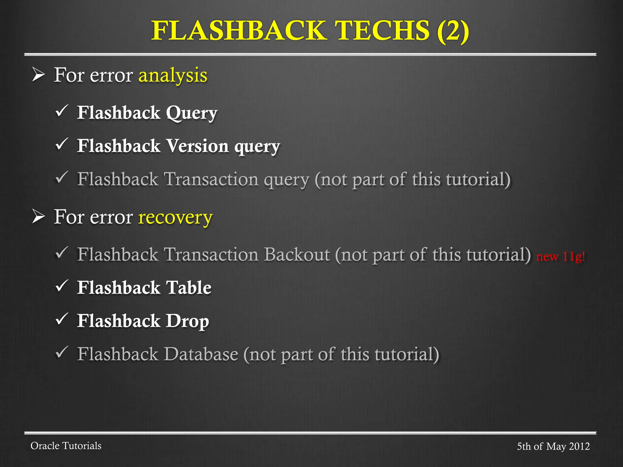  For error analysis  Flashback Query  Flashback Version query  Flashback Transaction query (not part of this tutorial)  For error recovery  Flashback Transaction Backout (not part of this tutorial) new 11g!  Flashback Table  Flashback Drop  Flashback Database (not part of this tutorial) Oracle Tutorials FLASHBACK TECHS (2) 5th of May 2012 