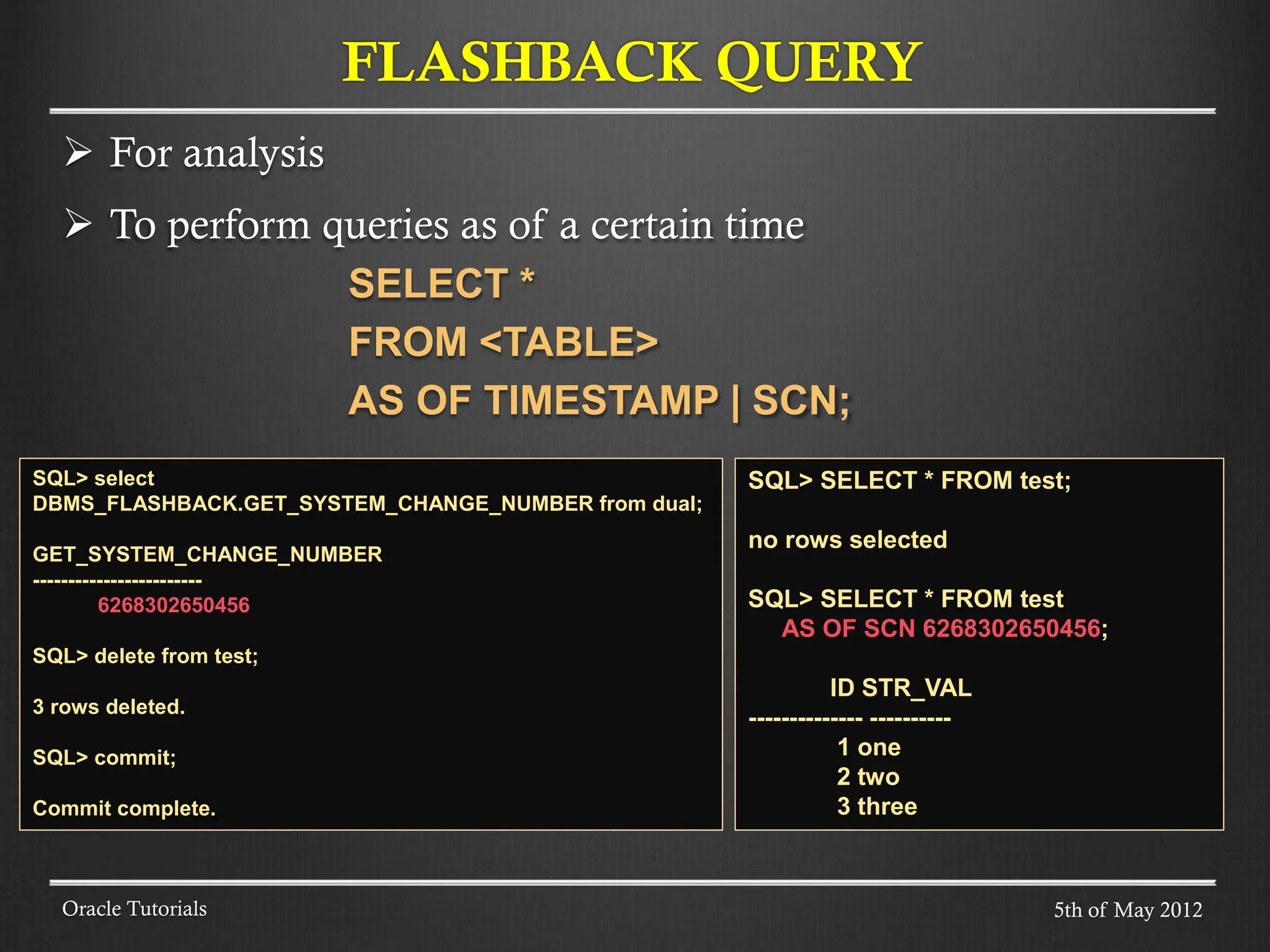  For analysis  To perform queries as of a certain time SELECT * FROM <TABLE> AS OF TIMESTAMP | SCN; Oracle Tutorials FLASHBACK QUERY SQL> SELECT * FROM test; no rows selected SQL> SELECT * FROM test AS OF SCN 6268302650456; ID STR_VAL -------------- ---------- 1 one 2 two 3 three SQL> select DBMS_FLASHBACK.GET_SYSTEM_CHANGE_NUMBER from dual; GET_SYSTEM_CHANGE_NUMBER ------------------------ 6268302650456 SQL> delete from test; 3 rows deleted. SQL> commit; Commit complete. 5th of May 2012 