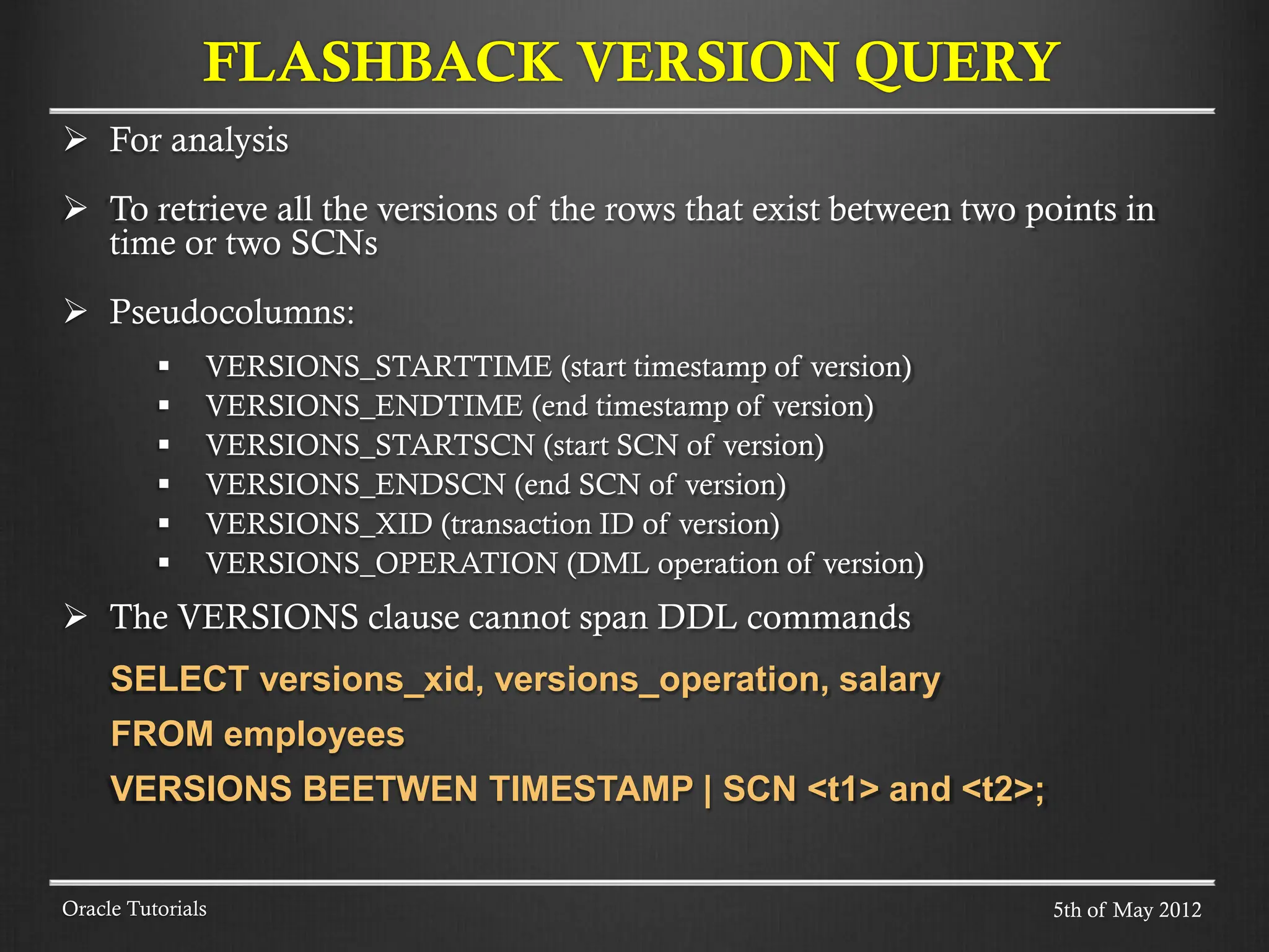  For analysis  To retrieve all the versions of the rows that exist between two points in time or two SCNs  Pseudocolumns:  VERSIONS_STARTTIME (start timestamp of version)  VERSIONS_ENDTIME (end timestamp of version)  VERSIONS_STARTSCN (start SCN of version)  VERSIONS_ENDSCN (end SCN of version)  VERSIONS_XID (transaction ID of version)  VERSIONS_OPERATION (DML operation of version)  The VERSIONS clause cannot span DDL commands SELECT versions_xid, versions_operation, salary FROM employees VERSIONS BEETWEN TIMESTAMP | SCN <t1> and <t2>; Oracle Tutorials FLASHBACK VERSION QUERY 5th of May 2012 