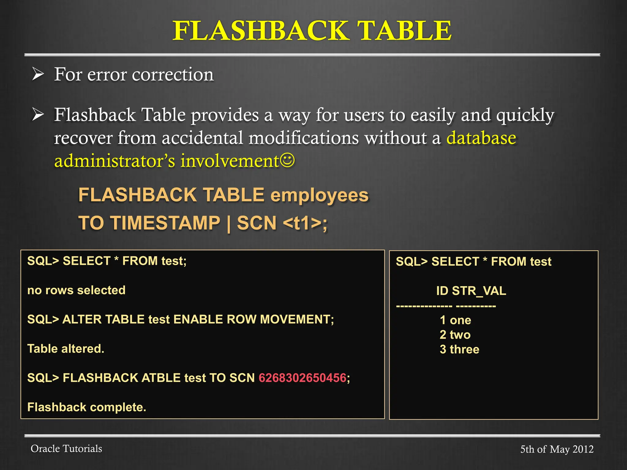  For error correction  Flashback Table provides a way for users to easily and quickly recover from accidental modifications without a database administrator’s involvement FLASHBACK TABLE employees TO TIMESTAMP | SCN <t1>; Oracle Tutorials FLASHBACK TABLE 5th of May 2012 SQL> SELECT * FROM test; no rows selected SQL> ALTER TABLE test ENABLE ROW MOVEMENT; Table altered. SQL> FLASHBACK ATBLE test TO SCN 6268302650456; Flashback complete. SQL> SELECT * FROM test ID STR_VAL -------------- ---------- 1 one 2 two 3 three 