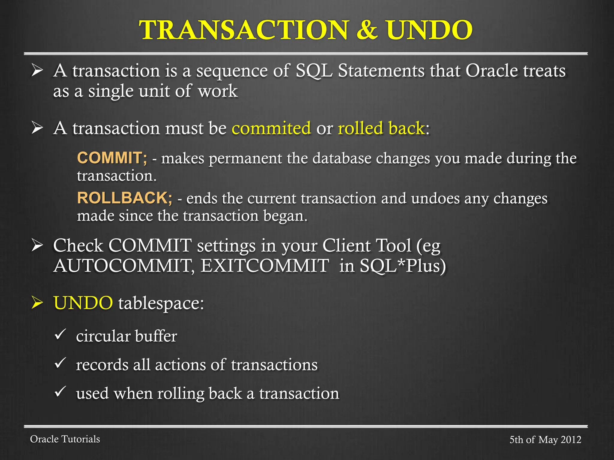 A transaction is a sequence of SQL Statements that Oracle treats as a single unit of work  A transaction must be commited or rolled back: COMMIT; - makes permanent the database changes you made during the transaction. ROLLBACK; - ends the current transaction and undoes any changes made since the transaction began.  Check COMMIT settings in your Client Tool (eg AUTOCOMMIT, EXITCOMMIT in SQL*Plus)  UNDO tablespace:  circular buffer  records all actions of transactions  used when rolling back a transaction Oracle Tutorials TRANSACTION & UNDO 5th of May 2012 