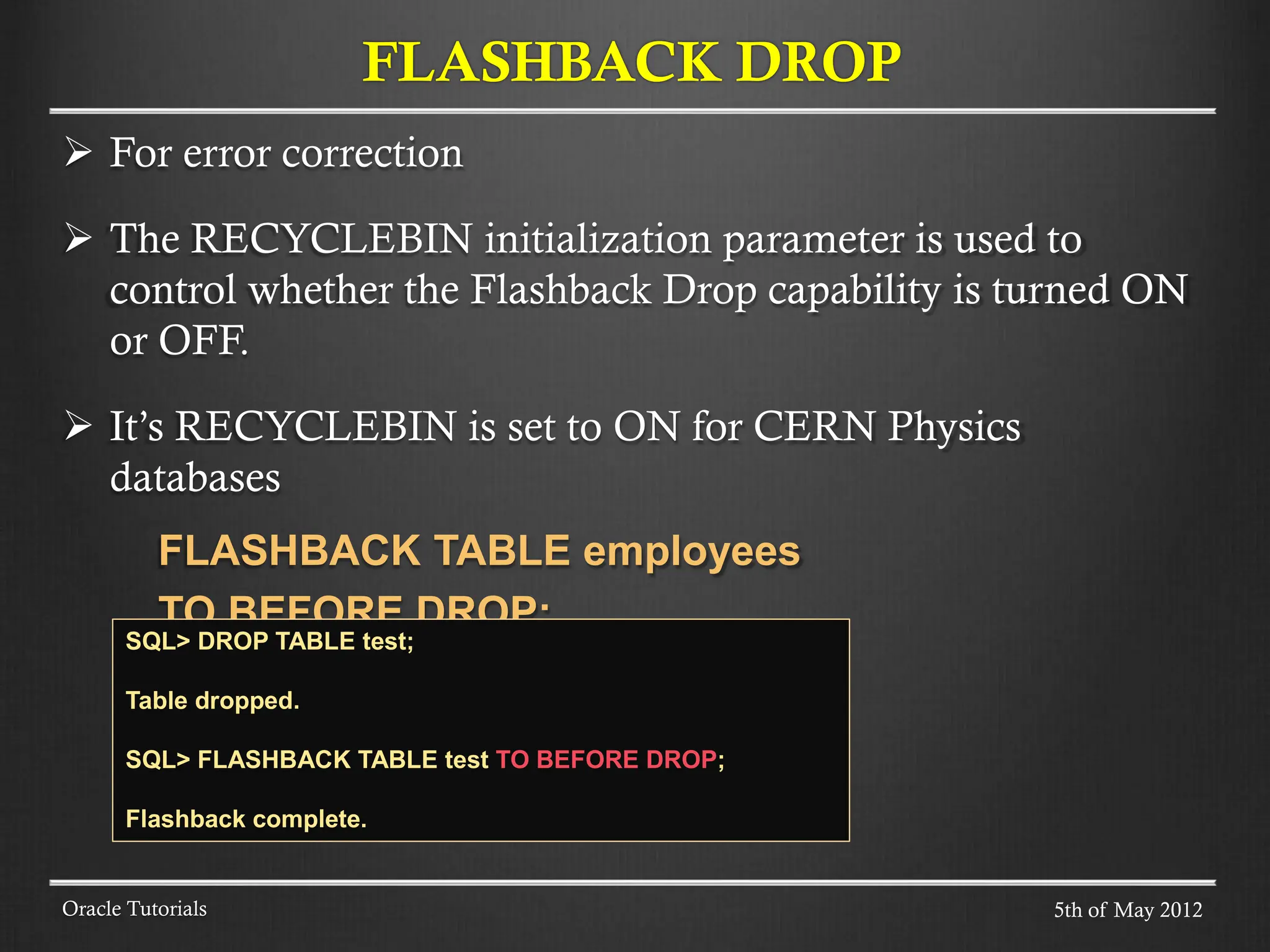  For error correction  The RECYCLEBIN initialization parameter is used to control whether the Flashback Drop capability is turned ON or OFF.  It’s RECYCLEBIN is set to ON for CERN Physics databases FLASHBACK TABLE employees TO BEFORE DROP; Oracle Tutorials FLASHBACK DROP 5th of May 2012 SQL> DROP TABLE test; Table dropped. SQL> FLASHBACK TABLE test TO BEFORE DROP; Flashback complete. 