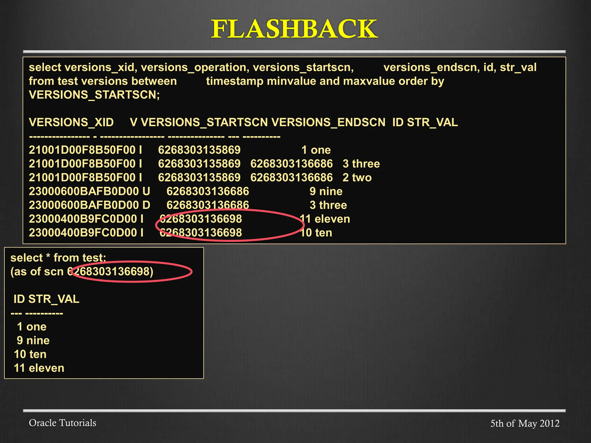 FLASHBACK Oracle Tutorials select versions_xid, versions_operation, versions_startscn, versions_endscn, id, str_val from test versions between timestamp minvalue and maxvalue order by VERSIONS_STARTSCN; VERSIONS_XID V VERSIONS_STARTSCN VERSIONS_ENDSCN ID STR_VAL ---------------- - ----------------- --------------- --- ---------- 21001D00F8B50F00 I 6268303135869 1 one 21001D00F8B50F00 I 6268303135869 6268303136686 3 three 21001D00F8B50F00 I 6268303135869 6268303136686 2 two 23000600BAFB0D00 U 6268303136686 9 nine 23000600BAFB0D00 D 6268303136686 3 three 23000400B9FC0D00 I 6268303136698 11 eleven 23000400B9FC0D00 I 6268303136698 10 ten select * from test; (as of scn 6268303136698) ID STR_VAL --- ---------- 1 one 9 nine 10 ten 11 eleven 5th of May 2012 