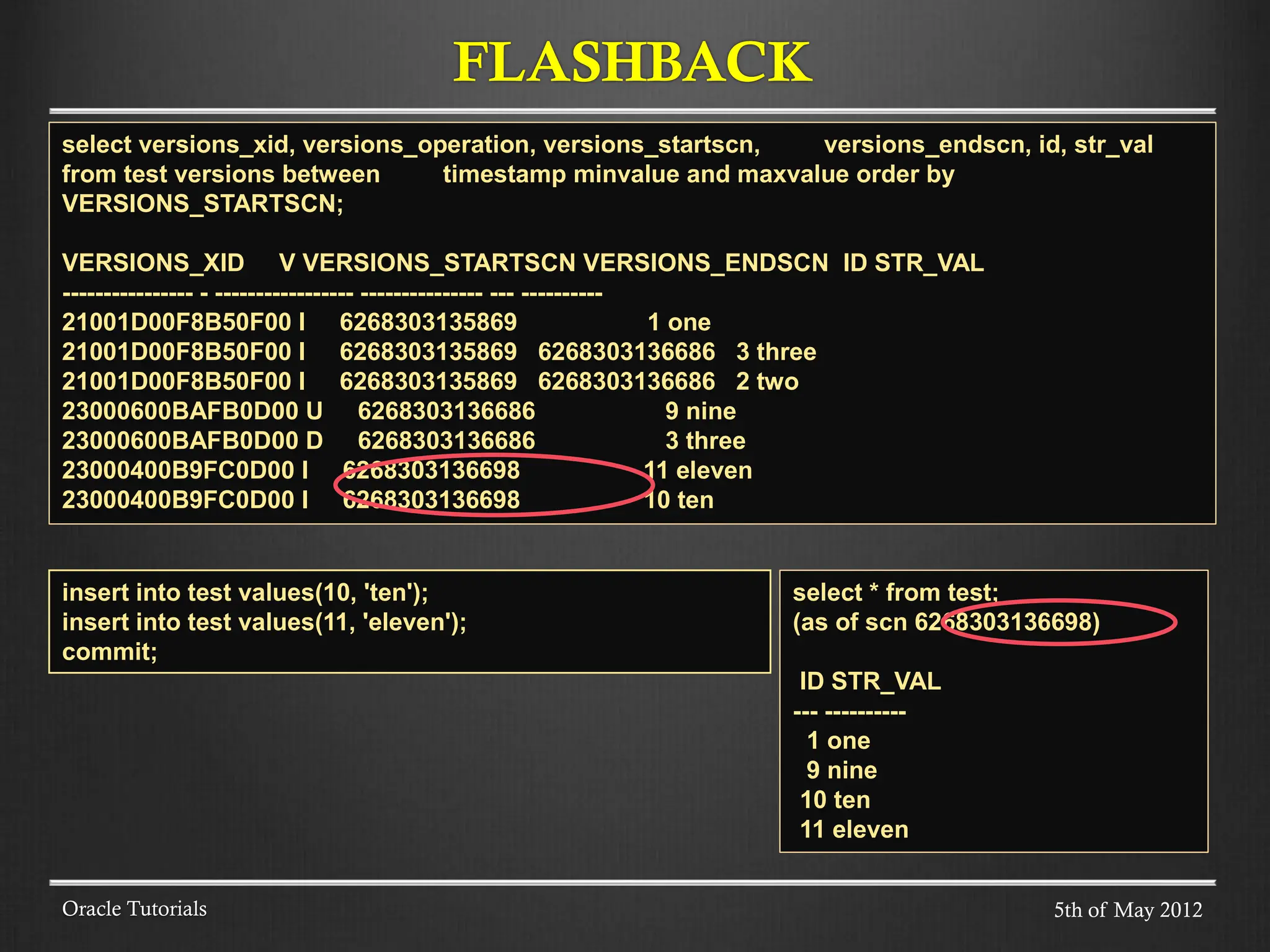 FLASHBACK Oracle Tutorials select versions_xid, versions_operation, versions_startscn, versions_endscn, id, str_val from test versions between timestamp minvalue and maxvalue order by VERSIONS_STARTSCN; VERSIONS_XID V VERSIONS_STARTSCN VERSIONS_ENDSCN ID STR_VAL ---------------- - ----------------- --------------- --- ---------- 21001D00F8B50F00 I 6268303135869 1 one 21001D00F8B50F00 I 6268303135869 6268303136686 3 three 21001D00F8B50F00 I 6268303135869 6268303136686 2 two 23000600BAFB0D00 U 6268303136686 9 nine 23000600BAFB0D00 D 6268303136686 3 three 23000400B9FC0D00 I 6268303136698 11 eleven 23000400B9FC0D00 I 6268303136698 10 ten insert into test values(10, 'ten'); insert into test values(11, 'eleven'); commit; select * from test; (as of scn 6268303136698) ID STR_VAL --- ---------- 1 one 9 nine 10 ten 11 eleven 5th of May 2012 
