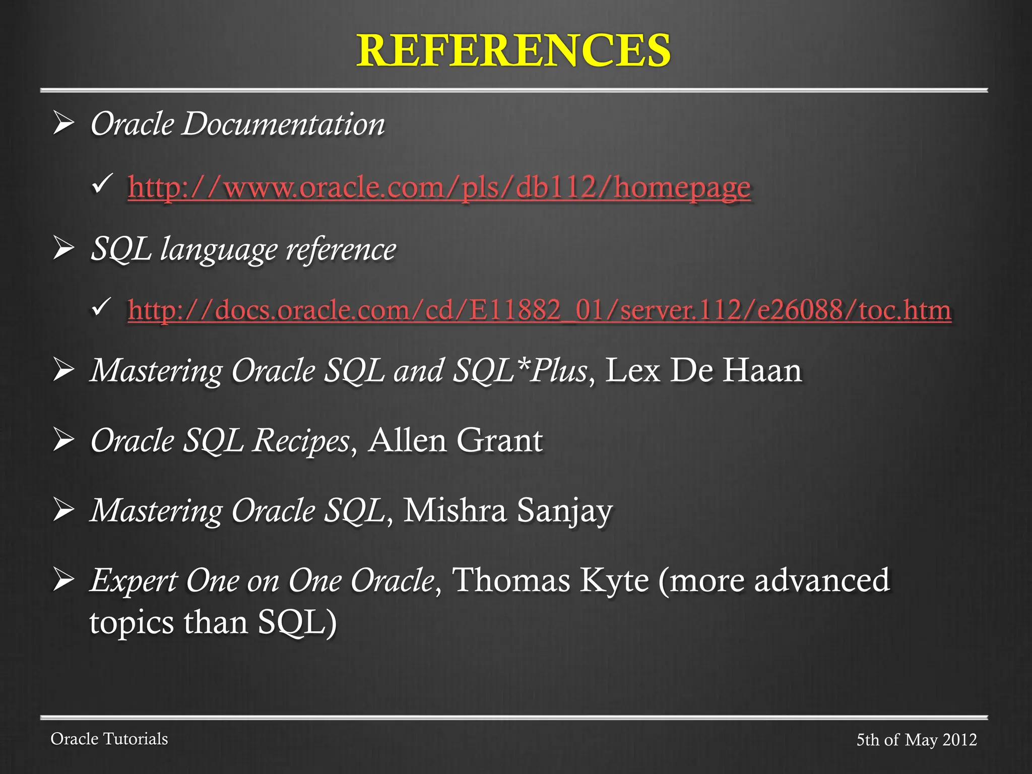  Oracle Documentation  http://www.oracle.com/pls/db112/homepage  SQL language reference  http://docs.oracle.com/cd/E11882_01/server.112/e26088/toc.htm  Mastering Oracle SQL and SQL*Plus, Lex De Haan  Oracle SQL Recipes, Allen Grant  Mastering Oracle SQL, Mishra Sanjay  Expert One on One Oracle, Thomas Kyte (more advanced topics than SQL) REFERENCES 5th of May 2012 Oracle Tutorials 