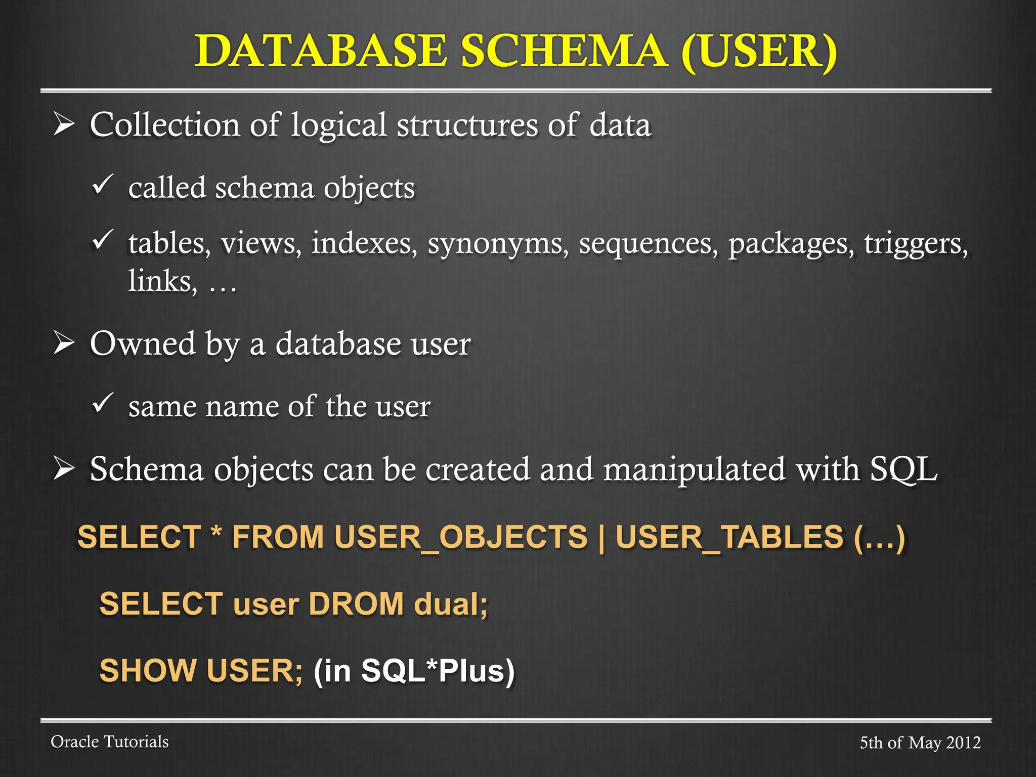  Collection of logical structures of data  called schema objects  tables, views, indexes, synonyms, sequences, packages, triggers, links, …  Owned by a database user  same name of the user  Schema objects can be created and manipulated with SQL SELECT * FROM USER_OBJECTS | USER_TABLES (…) SELECT user DROM dual; SHOW USER; (in SQL*Plus) DATABASE SCHEMA (USER) Oracle Tutorials 5th of May 2012 