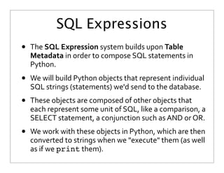 SQL Expressions
• The	
  SQL	
  Expression	
  system	
  builds	
  upon	
  Table	
  
Metadata	
  in	
  order	
  to	
  compose	
  SQL	
  statements	
  in	
  
Python.
• We	
  will	
  build	
  Python	
  objects	
  that	
  represent	
  individual	
  
SQL	
  strings	
  (statements)	
  we'd	
  send	
  to	
  the	
  database.
• These	
  objects	
  are	
  composed	
  of	
  other	
  objects	
  that	
  
each	
  represent	
  some	
  unit	
  of	
  SQL,	
  like	
  a	
  comparison,	
  a	
  
SELECT	
  statement,	
  a	
  conjunction	
  such	
  as	
  AND	
  or	
  OR.
• We	
  work	
  with	
  these	
  objects	
  in	
  Python,	
  which	
  are	
  then	
  
converted	
  to	
  strings	
  when	
  we	
  "execute"	
  them	
  (as	
  well	
  
as	
  if	
  we	
  print	
  them).
 
