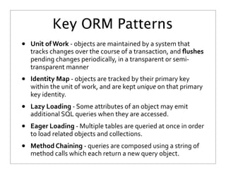 Key ORM Patterns
• Unit	
  of	
  Work	
  -­‐	
  objects	
  are	
  maintained	
  by	
  a	
  system	
  that	
  
tracks	
  changes	
  over	
  the	
  course	
  of	
  a	
  transaction,	
  and	
  ﬂushes	
  
pending	
  changes	
  periodically,	
  in	
  a	
  transparent	
  or	
  semi-­‐
transparent	
  manner
• Identity	
  Map	
  -­‐	
  objects	
  are	
  tracked	
  by	
  their	
  primary	
  key	
  
within	
  the	
  unit	
  of	
  work,	
  and	
  are	
  kept	
  unique	
  on	
  that	
  primary	
  
key	
  identity.
• Lazy	
  Loading	
  -­‐	
  Some	
  attributes	
  of	
  an	
  object	
  may	
  emit	
  
additional	
  SQL	
  queries	
  when	
  they	
  are	
  accessed.
• Eager	
  Loading	
  -­‐	
  Multiple	
  tables	
  are	
  queried	
  at	
  once	
  in	
  order	
  
to	
  load	
  related	
  objects	
  and	
  collections.
• Method	
  Chaining	
  -­‐	
  queries	
  are	
  composed	
  using	
  a	
  string	
  of	
  
method	
  calls	
  which	
  each	
  return	
  a	
  new	
  query	
  object.
 