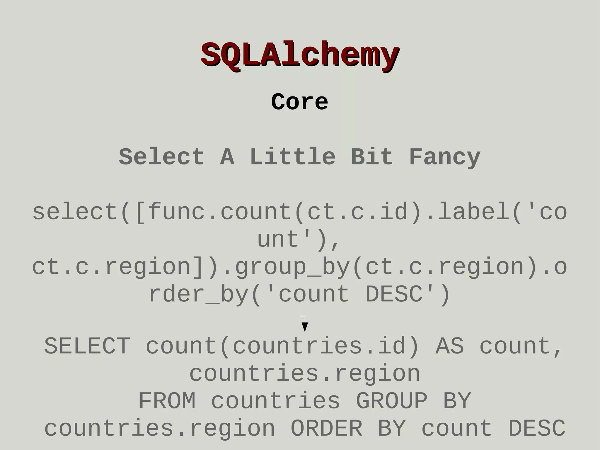 SQLAlchemy
Core
Select A Little Bit Fancy
select([func.count(ct.c.id).label('co
unt'),
ct.c.region]).group_by(ct.c.region).o
rder_by('count DESC')
SELECT count(countries.id) AS count,
countries.region
FROM countries GROUP BY
countries.region ORDER BY count DESC

 
