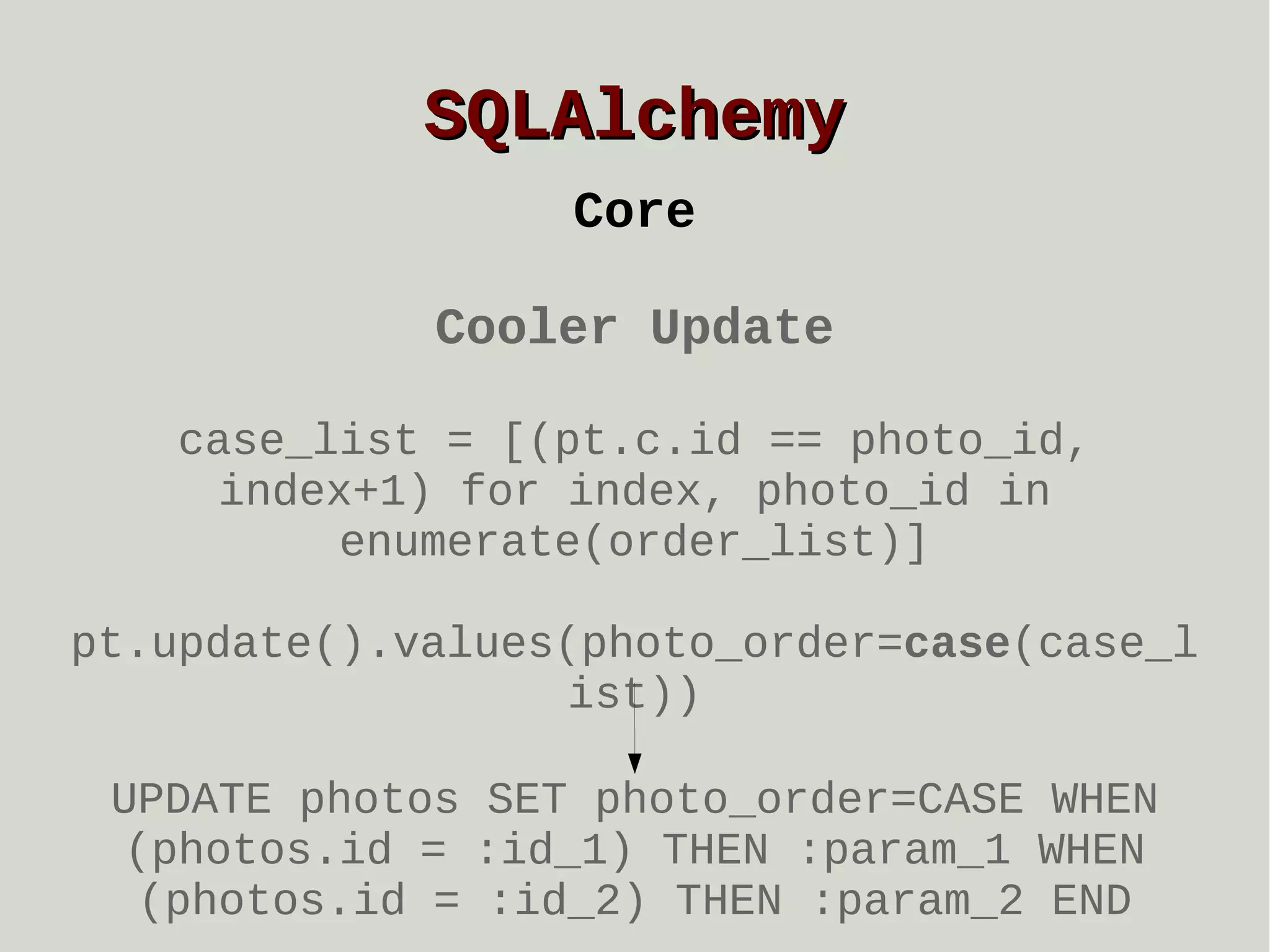 SQLAlchemy
Core
Cooler Update
case_list = [(pt.c.id == photo_id,
index+1) for index, photo_id in
enumerate(order_list)]
pt.update().values(photo_order=case(case_l
ist))
UPDATE photos SET photo_order=CASE WHEN
(photos.id = :id_1) THEN :param_1 WHEN
(photos.id = :id_2) THEN :param_2 END

 